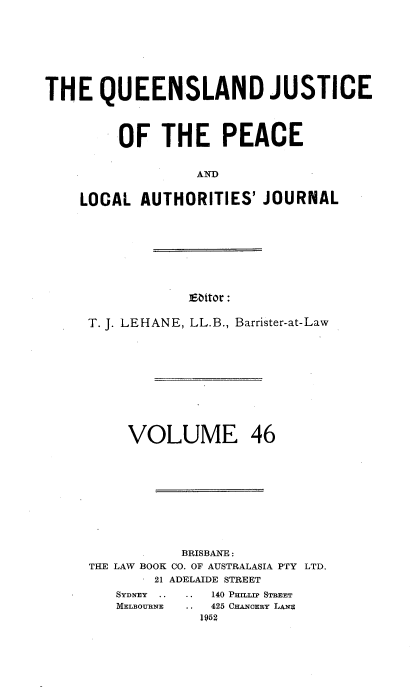 handle is hein.journals/qjplaj46 and id is 1 raw text is: 







THE QUEENSLAND JUSTICE



         OF   THE PEACE


                  AN T


    LOCAL  AUTHORITIES'   JOURNAL


Eattor :


T. J. LEHANE, LL.B., Barrister-at-Law










     VOLUME 46










           BRISBANE :
THE LAW BOOK CO. OF AUSTRALASIA PTY LTD.
        21 ADELAIDE STREET


140 PRTTlap STREET
425 CHANCERY LANE
1952


SYDNEY ..
MELBOURNE


