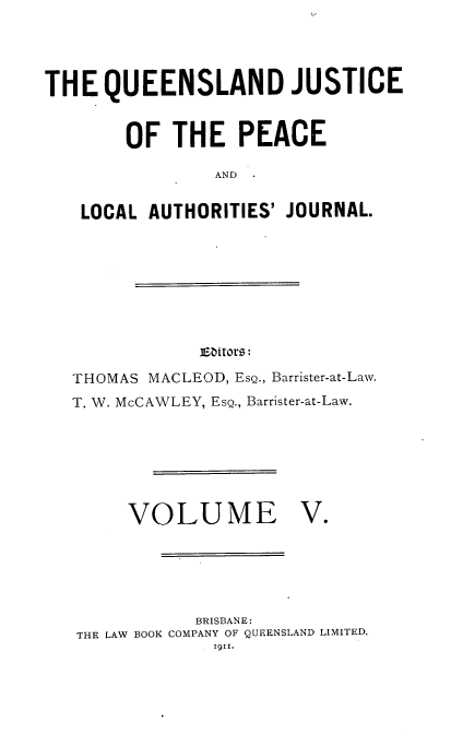 handle is hein.journals/qjplaj5 and id is 1 raw text is: 




THE   QUEENSLAND JUSTICE


        OF  THE PEACE

                AND


    LOCAL AUTHORITIES' JOURNAL.


iEaitors:


THOMAS MACLEOD, ESQ., Barrister-at-Law.
T. W. McCAWLEY, EsQ., Barrister-at-Law.


VOLUME


V.


           BRISBANE:
THE LAW BOOK COMPANY OF QUEENSLAND LIMITED.
             i91i.



