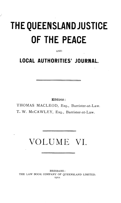 handle is hein.journals/qjplaj6 and id is 1 raw text is: 





THE   QUEENSLAND JUSTICE



       OF   THE   PEACE

                AND

   LOCAL AUTHORITIES' JOURNAL.


E&bitors:


THOMAS MACLEOD, EsQ., Barrister-at-Law.
T. W. McCAWLEY, EsQ., Barrister-at-Law.







    VOLUME VI.






            BRISBANE:
 THE LAW BOOK COMPANY OF QUEENSLAND LIMITED.
             1912.



