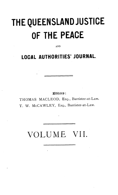 handle is hein.journals/qjplaj7 and id is 1 raw text is: 


THE  QUEENSLAND JUSTICE

      OF  THE   PEACE
              AND

   LOCAL AUTHORITIES' JOURNAL.


           EiSttoro:
THOMAS MACLEOD, Esg., Barrister-at-Law.
T. W. McCAWLEY, Esg., Barrister-at-Law.


VOLUME


VII.


