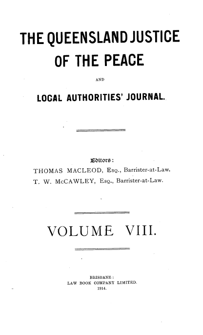 handle is hein.journals/qjplaj8 and id is 1 raw text is: 




THE   QUEENSLAND JUSTICE


       OF  THE PEACE

                AND


    LOCAL AUTHORITIES' JOURNAL.


            EiSttoro:
THOMAS MACLEOD, Esg., Barrister-at-Law.
T. W. McCAWLEY, Esg., Barrister-at-Law.


VOLUME


VIII.


     BRISBANE :
LAW BOOK COMPANY LIMITED.
      1914.


