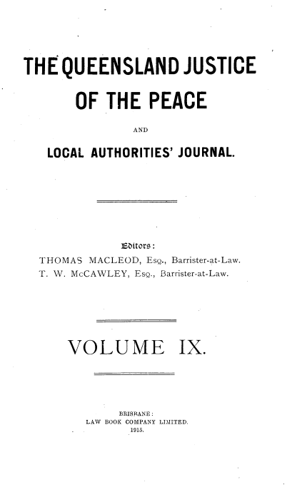 handle is hein.journals/qjplaj9 and id is 1 raw text is: 





THE   QUEENSLAND JUSTICE


       OF   THE   PEACE

                AND

   LOCAL  AUTHORITIES' JOURNAL.


            ebitors:
THOMAS MACLEOD, EsQ., Barrister-at-Law.
T. W. McCAWLEY, ESQ., Barrister-at-Law.


VOLUME


     BRISBANE :
LAW BOOK COMPANY LIMITED.
      1915.


ix.


