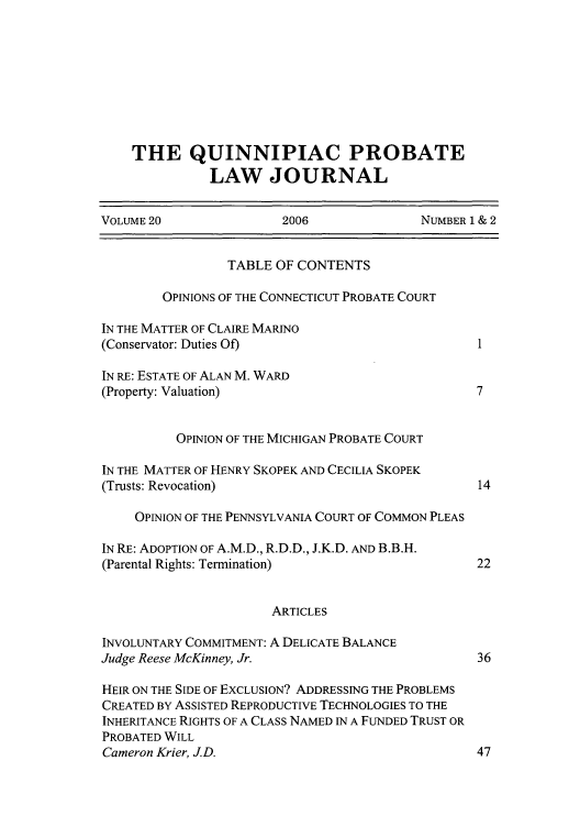 handle is hein.journals/qplj20 and id is 1 raw text is: THE QUINNIPIAC PROBATE
LAW JOURNAL
VOLUME 20                2006               NUMBER 1 & 2
TABLE OF CONTENTS
OPINIONS OF THE CONNECTICUT PROBATE COURT
IN THE MATTER OF CLAIRE MARINO
(Conservator: Duties Of)
IN RE: ESTATE OF ALAN M. WARD
(Property: Valuation)                               7
OPINION OF THE MICHIGAN PROBATE COURT
IN THE MATTER OF HENRY SKOPEK AND CECILIA SKOPEK
(Trusts: Revocation)                                14
OPINION OF THE PENNSYLVANIA COURT OF COMMON PLEAS
IN RE: ADOPTION OF A.M.D., R.D.D., J.K.D. AND B.B.H.
(Parental Rights: Termination)                      22
ARTICLES
INVOLUNTARY COMMITMENT: A DELICATE BALANCE
Judge Reese McKinney, Jr.                           36
HEIR ON THE SIDE OF EXCLUSION? ADDRESSING THE PROBLEMS
CREATED BY ASSISTED REPRODUCTIVE TECHNOLOGIES TO THE
INHERITANCE RIGHTS OF A CLASS NAMED IN A FUNDED TRUST OR
PROBATED WILL
Cameron Krier, J.D.                                 47


