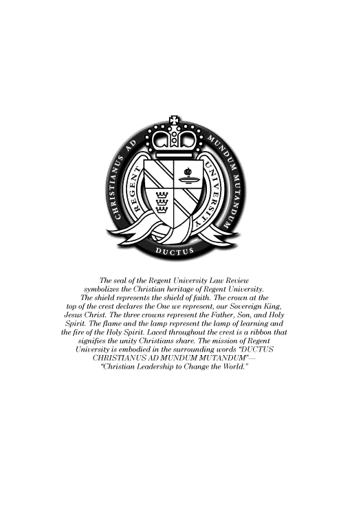 handle is hein.journals/regulr35 and id is 1 raw text is: 

































           The seal of the Regent University Law Review
      symbolizes the Christian heritage of Regent University.
      The shield represents the shield of faith. The crown at the
 top of the crest declares the One we represent, our Sovereign King,
 Jesus Christ. The three crowns represent the Father, Son, and Holy
 Spirit. The flame and the lamp represent the lamp of learning and
the fire of the Holy Spirit. Laced throughout the crest is a ribbon that
     signifies the unity Christians share. The mission of Regent
     University is embodied in the surrounding words 'DUCTUS
         CHRISTIAN   US AD MUND   UM  MUTAND   UM
           Christian Leadership to Change the World.


