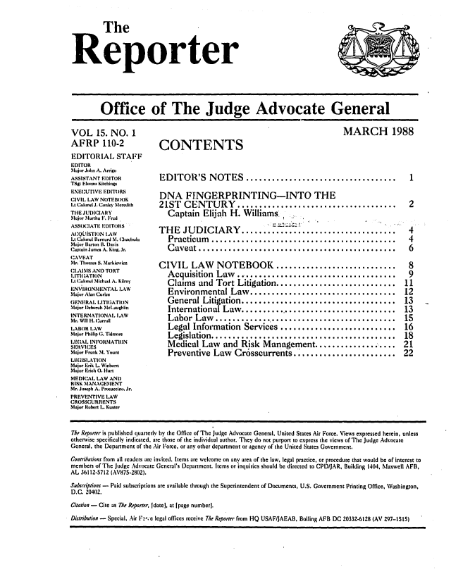 handle is hein.journals/report15 and id is 1 raw text is: 

         The


Reporter


Office of The Judge Advocate General


VOL 15. NO. 1
AFRP 110-2
EDITORIAL STAFF
EDITOR
Major John A. Arrigo
ASSISTANT EDITOR
TSgt Imzo Kitchlings
EXECUrIV, I)ITORS
CIVIL LAW NOTEBOOK
It Colonel J. Conley Mcredith
THE JIUDICIA'tY
Major Martha F. Fred
ASSOC'IAT. EDITORS
ACQ.ISTION I.AW
Lt Colnl Iernan M. Chahulu
Major Ilarton B. I)avis
Captain Jams A. King. Jr.
CAVEAT
Mr. Thomas S. Nlrkicwvicz
CI.IMS AN 'tORT
ITI(IATION
IA Cuoncl Michd A. Kilroy
ENV IRONNIENTAL LAW
Mujor Alan Curice
GAENERAL I.ITItGATION
Major Ieboruh McLauLghlin
INTERNATIONAl. I.AW
Mr. Will H. C umill
I.ABOR lAW
Major Phillip G . TkImore
LEGAL INFORMATION
SERVICES
Major Frunk M. Yount
LECISI.ATION
Major Erik L. Winhorn
Major Ech 0. Hart
MEDICAL LAW AND
RISK MANAGEMENT
Mr. Joseph A. Proauccino, Jr.
PREVENTIVE LAW
CROSSCURRENTS
Major Rubert L. Kuster


MARCH 1988


CONTENTS


EDITOR'S NOTES ...................................         1

DNA FYNGERPRINTING-INTO THE
21ST CENTURY .....................................         2
   Captain Elijah H. Williams.

THE JUDICIARY ................................ 4
   Practicum   .............. . . . . . . . . . . . . . .               4
   Caveat ........................................                      6

CIVIL LAW NOTEBOOK ......................... 8
   Acquisition Law......__........                 .............        9
   Claims and Tort Litigation........     ............... 11
   Environmental Law   .................................   12
   General Litigation   ............................       13
   International Law..... .... ......................    13
   Labor Law .     .......  ............................. 15
   Legal Information Services ........................... 16
   Legislation ........................... 18
   Medical Law and Risk Management .............                    . 21
   Preventive Law Cr6sscurrents     ................. 22


7he Reporter is published quarterly by the Office of The Judge Advocate General. United States Air Force. Views expressed herein, unless
otherwise specifically indicated, are those of the individual author. They do not purport to express the views of The Judge Advocate
Gencral, the Department of the Air Force, or any other department or agency of the United States Government.
Contributions from all rcaders arc invited. Items arc welcome on any area of the law, legal practice, or procedure that would be of interest to
members of The Judge Advocate General's Department. Items or inquiries should be directed to CPD/JAR, Building 1404, Maxwell AFB,
AL 36112-5712 (AV875-2802).
Subscriptions - Paid subscriptions arc available through the Superintendent of Documents, U.S. Government Printing Office, Washington,
D.C. 20402.
citation - Cite as The Reporter, Idate], at [page number).
Distribution - Special, Air F2,,e legal offices receive The Reporter from HQ USAF/JAEAB, Boiling AFB DC 20332-6128 (AV 297-1515)


