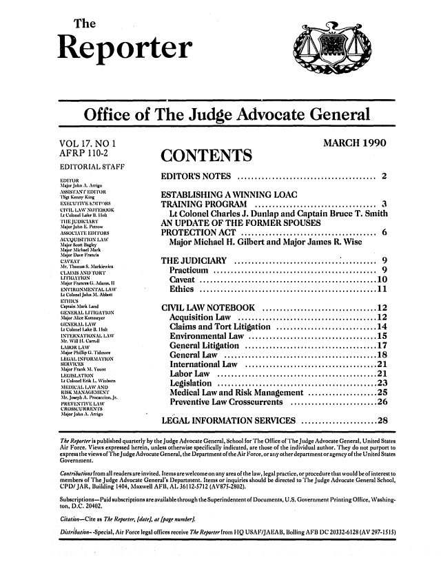 handle is hein.journals/report17 and id is 1 raw text is: 

     The



Reporter


Office of The Judge Advocate General


VOL 17. NO 1
AFRP 110-2
EDITORIAL STAFF
IDIIOR
Major Jolit A. Arrigo
ASSI S'J'A NT IDITOR
'I'Sg, Kenny King
EXECUTIVEI 1   TOlRS
CIVIL LAW NOIEIIUOK
IA Colonel Lake B1. I Ik
I IEJUDICIARY
.\lajor John L. I'etrow
ASSOCIATE EDITORS
ACCQUISIIION LAW
Major Scott lagley
Major Michael Mark
Major Dave Francis
CAMI-T
Mr. Tholmas S. Nlarkiewicz
CIoAIMS AND TORT
LIT(IAIOtN
Major Frances G. Adams, It
ENVI RONI ENTA l. IAW
L Colonel John M. Abbott
1, 1'111CS
Captain Mark land
GEN EiRAL LITIGATION
Major Alice Kottlneyer
(1 'N I RA L L.AW
l~t Colonel Lake BI. I Iolt
INTERNA'IONAl° LAW
Mr. Will If. Carroll
LAIBOR LAW
Major Phillip G. Tidlnore
LIEGAL INFORMATION
SERVIC S
Major Frank M. Yount
LEGISLATION
Lt Colonel Frik L,. Winborn
MI EDICAI, LAW AND
RISK MANAGIMENT
Mr. Joseph A. l'rocaccino, Jr.
PR EVIENTIVL LAW
CRO;S:URRI'N'I'S
Major John A. Arrigo


CONTENTS


MARCH 1990


EDITOR'S NOTES         ........................................ 2

ESTABLISHING A WINNING LOAC
TRAINING PROGRAM            ................................... .3
   Lt Colonel Charles J. Dunlap and Captain Bruce T. Smith
AN UPDATE OF THE FORMER SPOUSES
PROTECTION ACT          ....................................... 6
   Major Michael H. Gilbert and Major James IL Wise

THE JUDICIARY         ........................................ 9
   Practicum    .............................................    9
   C aveat  ................................................... 10
   Ethics   ..................................................  11

CIVIL LAW     NOTEBOOK        ................................ 12
   Acquisition  Law    .......................................  12
   Claims and Tort Litigation     ............................. 14
   Environmental Law      .................................... 15
   General Litigation    ..................................... 17
   General Law           ..............................18
   International Law..........................21
   Labor  Law    .............................................  21
   Legislation   .............................................. 23
   Medical Law and Risk Management .................... 25
   Preventive Law Crosscurrents       ......................... 26

LEGAL INFORMATION SERVICES               ...................... 28


The Reporter is published quarterly by the Judge Advocate General, School for The Office of The Judge Advocate General, United States
Air Force. Views expressed herein, unless otherwise specifically indicated, are those of the individual author. They do not purport to
express the views of TheJudge Advocate General, the Department of theAir Force, or any other department or agency of the United States
Government.
Contribution.r from all readers are invited. Items are welcome on any area of the law, legal practice, or procedure that would be of interest to
members of The Judge Advocate General's l)epartment. Items or inquiries should be directed to The Judge Advocate General School,
CPD/ JAR, Building 1404, Maxwell AFB, AL 36112-5712 (AV875-2802).
Subscriptions-Paid subscriptions are available through the Superindentent of Documents, U.S. Government Printing Office, Washing-
ton, D.C. 20402.
Citation-Cite as The Reporter, [date], at [page numer].
Distribution- -Special, Air Force legal offices receive The Reporter from HQ USAF/JAEAB, Boiling AFB DC 20332-6128 (AV 297-1515)


