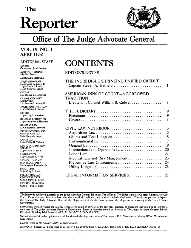 handle is hein.journals/report19 and id is 1 raw text is: 

   The



Reporter



         Office of The Judge Advocate General

VOL 19. NO. 1
AFRP 110-2


EDITORIAL STAFF
EDITOR
Captain Amy J. McDonough
ASSISTANT EDITOR
SSgt Ron Frazier
ASSOCIATE EDITORS
ACQUISITION LAW
Major James C. Sutton, Ill.
Major Francis J. Lamir
Maijur Richard J. Vacura
CAVEAT
Mr. Thomas S. \1arkicwicz
CLAIMS AND TORT
LITIGATION
Ms. Frances G. Adams, 1
ENVIRONMENTAL LAW
Lt Col William P. Bowen
E'l'IICS
Major Mary C. Yastishock
GENERAL LITIGATION
Major Susan Parker-Hotchkiss
GENERAL. LAW
Lt Col Robert S. Schwartz
INTERNATIONAL AND
OPERATIONS LAW
Maljor Steven J. Lepper
LABOR LAW
Major Phillip G. Tidmore
LEGAL INFORMATION
SERVICES
Mlijor Frank SI. Yount
LEGISLATION
aIjjor Douglas E. Wade
MEDICAL LAW AND
RISK MANAGEMENT
Mr. Joseph A. Procaccino. Jr.
PRAC' IICUM
Major Craig A. Smith
PREVENTIVE LAW
CROSSCURRENTS
Captain Daniel E. Rogers
UTILITY LITIGATION
Captain Terrie M. Gent


CONTENTS

EDITOR'S NOTES

THE INCREDIBLE SHRINKING UNIFIED CREDIT
   Captain  Steven  A. Hatfield  ..........................

AMERICAN INNS OF COURT-A BORROWED
TRADITION
   Lieutenant Colonel William S. Colwell ................

THE    JUD ICIARY     ...................................
   Practicum   .........................................
   C aveat ............................................

CIVIL LAW NOTEBOOK ............................
   Acquisition  ILaw . ....... ............................
   Claim s and  Tort Litigation ...........................
   Environm ental Law . .... ............................
   G cncral Law . ..... .................................
   International and  Operations Law .....................
   Labor  L aw  ........................................
   Medical Law and Risk Management ..................
   Preventive  Law   Crosscurrents ........................
   U tility L itigation  ...................................

LEGAL INFORMATION SERVICES ..................


The Reporter is published quarterly by the Judge Advocate General School for The Office of The Judge Advocate General, United States Air
Force. Views expressed herein, unless otherwise specifically indicated, are those of the individual author. They do not purport to express
the views of The judge Advocate General, the Department of the Air Force, or any other department or agency of the United States
Government.
Contributions from all readers are invited. Items are welcome on any area of the law, legal practice, or procedure that would be of interest to
members of The Judge Advocate General's Department. Items or inquiries should be directed to The Judge Advocate General School.
CPD/JAR, Building 1404, Maxwell AFB, AL 36112-5712 (DSN 493-2802).
Subscriptions-Paid subscriptions arc available through the Superintendent of Documcnts, U.S. Government Printing Office, Washington,
D.C. 20402.
Citation-Cite as The Reporter, Idatel, at [page numberl.
Distribution-Special, Air Force legal offices receive The Reporter from AFLSA.CCA, Boiling AFB, DC 20332-6128 (DSN 297-15


