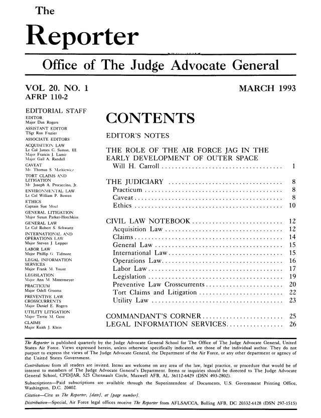 handle is hein.journals/report20 and id is 1 raw text is: 
The


Reporter



      Office of The Judge Advocate General


VOL 20. NO. 1
AFRP 110-2

EDITORIAL STAFF
EDITOR
Major Dan Rogers
ASSISTANT EDITOR
TSgt Ron Frazier
ASSOCIATE EDITORS
ACQUISITION LAW
Lt Col James C. Sutton, III.
Major Francis J. Lamir
Major Gail A. Randall
CAVEAT
Mr. Thomas S. \larkicwic/
TORT CLAIMS AND
LITIGATION
Mr Joseph A. Procaccino, Jr.
ENVIRONMENTAL LAW
Lt Col William P. Bowen
ETHICS
Captain Sue *loul
GENERAL LITIGATION
Major Susan Parker-Hotchkiss
GENERAL LAW
Lt Col Robert S. Schwartz
INTERNATIONAL AND
OPERATIONS LAW
Major Steven J. Lepper
LABOR LAW
Major Phillip G. Tidmore
LEGAL INFORMATION
SERVICES
Major Frank M. Yount
LEGISLATION
Major Ann N. Mittermever
PRACTICUM
Major Odell (;rooms
PREVENTIVE LAW
CROSSCURRENTS
.Major Daniel E. Rogers
UTILITY LITIGATION
Major Terrie M. Gent
CLAIMS
Major Keith J. Klein


MARCH 1993


CONTENTS

EDITOR'S NOTES

THE ROLE OF THE AIR FORCE JAG IN THE


EARLY DEVELOPMENT
  W ill H. Carroll .........

THE JUDICIARY          .......
   Practicum  ..............
   C aveat .................
   E thics .................


OF OUTER SPACE


CIVIL LAW    NOTEBOOK ...........................
  A cquisition  L aw  ...................................
  C laim s . .. .............................. .... .. .... .
  G eneral  L aw  ......................................
  International   L aw ..................................
  O perations  L aw ....................................
  L abor  L aw ........................................
  L egislation ........................................
  Preventive   Law   Crosscurrents .......................
  Tort   Claim s and  Litigation  .........................
  U tility L aw  .......................................

COMMANDANT'S CORNER ........................
LEGAL INFORMATION SERVICES .................


The Reporter is published quarterly by the Judge Advocate General School for The Office of The Judge Advocate General, United
States Air Force. Views expressed herein, unless otherwise specifically indicated, are those of the individual author. They do not
purport to express the views of The Judge Advocate General, the Department of the Air Force, or any other department or agency of
the United States Government.
Contributions from all readers are invited. Items are welcome on any area of the law, legal practice, or procedure that would be of
interest to members of The Judge Advocate General's Department. Items or inquiries should be directed to The Judge Advocate
General School, CPD/JAR, 525 Chennault Circle, Maxwell AFB, AL 36112-6429 (DSN 493-2802).
Subscriptions-Paid subscriptions are available through the Superintendent of Documents, U.S. Government Printing Office,
Washington, D.C. 20402.
Citation-Cite as The Reporter, [date], at [page number].
Distribution-Special, Air Force legal offices receive The Reporter from AFLSA/CCA, Boiling AFB, DC 20332-6128 (DSN 297-1515)


