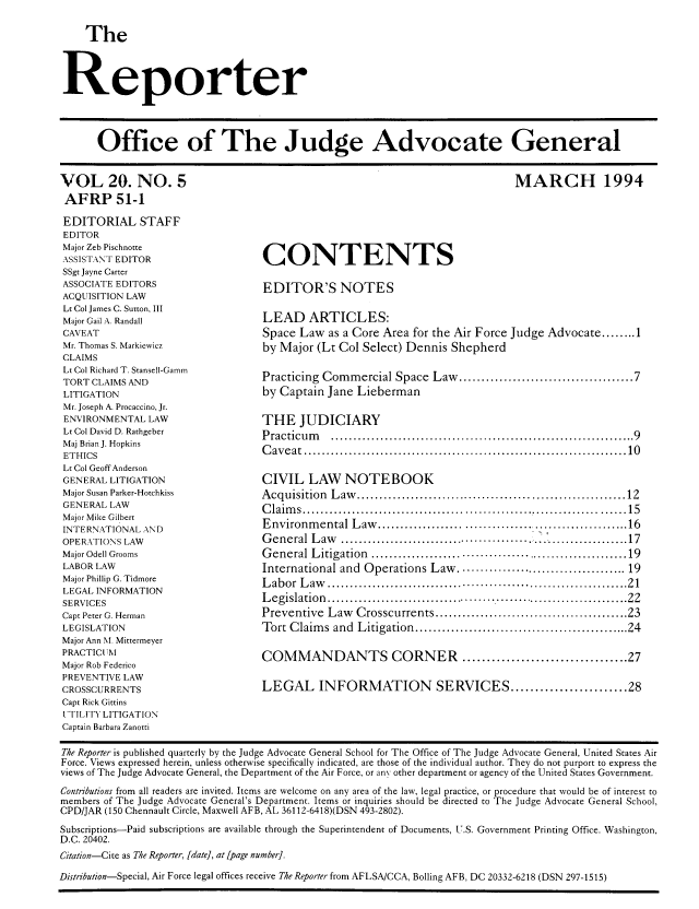handle is hein.journals/report21 and id is 1 raw text is: 

    The



Reporter


Office of The Judge Advocate General


VOL 20. NO. 5
AFRP 51-1
EDITORIAL STAFF
EDITOR
Major Zeb Pischnotte
ASSISTANT EDITOR
SSgt Jayne Carter
ASSOCIATE EDITORS
ACQUISITION LAW
Lt Col James C. Sutton, III
Major Gail A. Randall
CAVEAT
Mr. Thomas S. Markiewicz
CLAIMS
Lt Col Richard T. Stansell-Gamm
TORT CLAIMS AND
LITIGATION
Mr. Joseph A. Procaccino, Jr.
ENVIRONMENTAL LAW
Lt Col David D. Rathgeber
Maj Brian J. Hopkins
ETHICS
Lt Col Geoff Anderson
GENERAL LITIGATION
Major Susan Parker-Hotchkiss
GENERAL LAW
Major Mike Gilbert
INTERNATIONAL AND
OPERATIONS LAW
Major Odell Grooms
LABOR LAW
Major Phillip G. Tidmore
LEGAL INFORMATION
SERVICES
Capt Peter G. Herman
LEGISLATION
Major Ann M Mittermeyer
PRACTICIUM
Major Rob Federico
PREVENTIVE LAW
CROSSCURRENTS
Capt Rick Gittins
UTIILITY LITIGATION
Captain Barbara Zanotti


                                           MARCH 1994





CONTENTS

EDITOR'S NOTES

LEAD ARTICLES:
Space Law as a Core Area for the Air Force Judge Advocate ........ 1
by Major (Lt Col Select) Dennis Shepherd

Practicing Commercial Space Law ................................... 7
by Captain Jane Lieberman

THE JUDICIARY
Practicum   ............................................................... . 9
C aveat .....................................................................  10

CIVIL LAW NOTEBOOK
A cquisition L aw   ............................................................ 12
C laim s ...................................................   . . ..........  15
Environmental Law ...........           .   ..................... 16
General Law    .................................. ................. 17
G eneral L itigation  ........................................................ 19
International and Operations Law ................................... 19
L abor L aw ................................................................... 21
L egislation  ................................................................. 22
Preventive Law Crosscurrents ........................................ 23
Tort C laim s  and  L itigation  ................................................ 24

COMMANDANTS CORNER .................................. 27

LEGAL INFORMATION SERVICES ....................... 28


The Reporter is published quarterly by the Judge Advocate General School for The Office of The Judge Advocate General, United States Air
Force. Views expressed herein, unless otherwise specifically indicated, are those of the individual author. They do not purport to express the
views of The Judge Advocate General, the Department of the Air Force, or an, other department or agency of the United States Government.
Contributions from all readers are invited. Items are welcome on any area of the law, legal practice, or procedure that would be of interest to
members of The Judge Advocate General's Department. Items or inquiries should be directed to The Judge Advocate General School,
CPD/JAR (150 Chennault Circle, Maxwell AFB, AL 36112-6418)(DSN 493-2802).
Subscriptions-Paid subscriptions are available through the Superintendent of Documents, U.S. Government Printing Office. Washington,
D.C. 20402.
Citation-Cite as The Reporter, [date], at [page number].
Distribution-Special, Air Force legal offices receive The Reporter from AFLSA/CCA, Bolling AFB, DC 20332-6218 (DSN 297-1515)


