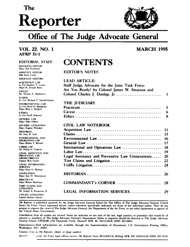 handle is hein.journals/report22 and id is 1 raw text is: 
   The                                                                             --



Reporter



      Office of The Judge Advocate General


VOL 22. NO. 1
AFRP 51-1

EDITORIA. STAFF
MANAGIN( EDITOR
Major Zcb IIchnotte
ASSISTANT EDITOR
SSvg Jaync Carter
ASSO(:IAIT EDITORS
ACQUISITION LAW
Lt Col Stephen T. Iynch
Major [l. Joscph Hatcy
CAVEAT
Mr. 'homas S. Miarkjeicz
CLAIMS
lt. Col. Richard T. Stanseli-Gamm
ENVIRONMENTAL, LAW
Lt Col David D. Rathgebcr
Major Brian J. Hopkins
ETHICS
Lt Col Geoff Anderson
GENERAl. LAW
Major Mike Gilbert
GENERAL, LITIGATION
Major Eugene Whitaker
HISTORIAN
Mr. Gary D. Null
INTERNATIONAL AND
OPERATIONS LAW
Major Robert F. Russell
LABOR LAW
Mr. Phillip G. ridmore
LEGAL, ASSISTANCE AND
PREVENTIVE LAW
CROSMSURRENTS
Captain Rick Gitinq
LEGAL, INFORMATION
SERVICES
Major Peter (; ierman
LEGISLATION
Major Ann MI. Miltermeyer
PRAC'FrIM
Major Robert harlemnay
TORT CLAIMS AND
LITIGATION
Mr. Joseph A. Piocaccino. Jr.
UTILITY L'ITIGATION
Captain Barbara Zanotti


MARCH 1995


CONTENTS

EDITOR'S NOTES

LEAD ARTICLE:
Staff Judge Advocate for the Joint Task Force:
Are You Ready? by Colonel James W. Swanson and
Colonel Charles  J.   Dunlap, Jr .........................

THE JUDICIARY
Practicum   ...........................................
C aveat ..............................................
E th ics ..............................................

CIVIL LAW NOTEBOOK
Acquisition   Law  .....................................
C laim s ..............................................
Environmental  Law  ..................................
G eneral  Law   ........................................
International and Operations Law .....................
Labor   Law  ..........................................
Legal Assistance and Preventive Law Crosscurrents .....
Tort  Claims   and  Litigation  ...........................
[ltifily Litigation .....................................

H IST O RIAN  ........................................

COMMANDANT's CORNER ........................

LEGAL INFORMATION SERVICES .................


Tht Reporter is published quarterly by the judge Advocate General School for The Office of The Judge Advocate General, United
States Air Force. \'ices exprcsscd hcrein. unless otherwise specifically indicated. are those of the individual author. They do not
purport to express the views of The judge Advocate General. the Department of the Air Force, or any other department or agency of
the United States Government.
Coxtribaiifons from all readers arc invited. Items are welcome on any area of the law, legal practice, or procedure that would be of
interest to members of The judge Advocate General's Department. Items or inquiries should be directed to The judge Advocate
General School, CPD/JAR (150 Chennault Circle, Maxwell AFB. AL 36112-6418) (DSN 493-2802).
Subscriptions-Paid subscriptions are available through the Superintendent of Documents, U.S. Government Printing Office,
Washington, ).C. 20402.
Citation--Cite as 7he Reporter, (datel, at lpage nmmber/.
D~ri'I...' ccia, Air Force legal offices receive 7he Reporter from AFISA/CCA. Boiling AFB, DC 20332-6128 (DSN 297-1515)


