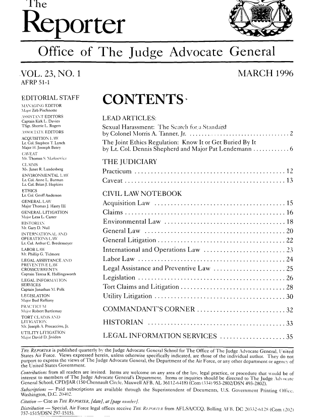 handle is hein.journals/report23 and id is 1 raw text is: The



Reporter



      Office of The Judge Advocate General


VOL. 23, NO. 1
AFRP 51-1

EDITORIAL STAFF
MANAGING EDITOR
Major Zeb Pischnotte
ASSISTANT EDITORS
Captain Kirk L. Davies
TSgt. Sherrie L. Rogers
-, SO(CIlT' EDITORS
ACQUISITION I..\W
Lt. Col. Stephen T Lynch
Major H. Josseph Batey
CAVEAT
Mr. Thomas S. MarkieNwicz
CI .MMS
Ms. Janet R. Landesberg
ENVIRONMENTAL LAW
Lt. Col. Anne L. Burman
Lt. Col. Brian J. Hopkins
ETHICS
Lt. Col. Geoff Anderson
GENERAL LAW
Major Thomas J. Hasty III
GENERAL LITIGATION
Major Lesa L. Carter
HISTORIAN
Mr. Gary D. Null
INTERNATIONAL AND
OPERATIONS ILAW
Lt. Col. Arthur C. Bredemeyer
LABOR LAW
Mr. Phillip G. Tidmore
LEGAL ASSISTANCE AN 1)
PREVENTIVE LAW
CROSSCURRENTS
Captain Teresa K. Hollingsworth
LEGAL INFOR,\ATIION
SERVICES
Captain Jonathan M. Polk
LEGISLATION
Major Bud Rafferty
PRAC[IC  11l
lajor Robert Bartlemay
TORT CLAIMS AND
LITIGATION
Mr. Joseph A. Procaccino, Jr.
UTILITY LITIGATION
Major David D. Jividen


MARCH 1996


CONTENTS-

LEAD ARTICLES:
Sexual Harassment: The Search for a Standard
by Colonel M orris A. Tanner, Jr . .................................. 2
The Joint Ethics Regulation: Know It or Get Buried By It
by Lt. Col. Dennis Shepherd and Major Pat Lendemann ............ 6

THE JUDICIARY
P racticum  .............................................. 12
C av eat .................................................  13

CIVIL LAW NOTEBOOK
A cquisition L aw  ........................................ 15
C laim s .................................................  16
Environm ental Law  ..................................... 18
G eneral L aw   ........................................... 20
G eneral L itigation ....................................... 22
International and Operations Law  .........................23
L abor L aw  ............................................. 24
Legal Assistance and Preventive Law ...................... 25
L egislation ............................................. 26
Tort Claim s and  Litigation ................................ 28
U tility L itigation  ........................................ 30


COMMANDANT'S CORNER .........

H ISTORIAN  ........................

LEGAL INFORMATION SERVICES ..


..................  3 2

..................  3 3

..................  35


THE REPORTER is published quarterly b, the Judge Advocate General School for The Office of The Judge Advocate General, [I nited
States Air Force. Views expressed herein, unless otherwise specifically indicated, are those of the individual author. They do not
purport to express the views of The Judge Advocate General, the Department of the Air Force, or any other department or agency of
the United States Government.
Contributions from all readers are invited. Items are welcome on any area of the lawN, legal practice, or procedure that would be of
interest to members of The Judge Advocate General's Department. Items or inquiries should be directed to The Judge Ad\ ocatc
General School, CPD/JAR (150 Chennault Circle, Maxwell AFB, AL 36112-6418) (Coin (334) 953-2802/DSN 493-2802).
Subscriptions - Paid subscriptions are available through the Superintendent of Documents, U.S. Government Printing Officc.
Washington, D.C. 20402.
Citation-Cite as THE RE.PORTER, [date], at [page niiube;].
Distribution - Special, Air Force legal offices receive THE Rir I'ORII from AFLSA/CCQ, Boiling AFB, DC 20332-6128 (Coin (202)
757-1515/DSN 297-1515).


