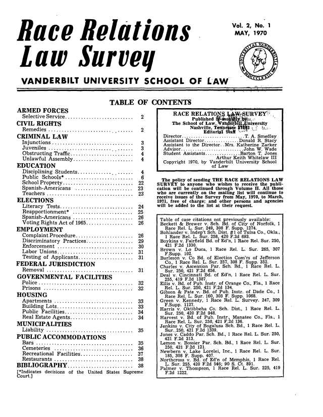 handle is hein.journals/rerelasur2 and id is 1 raw text is: Race Relations
Law Surveg
VANDERBILT UNIVERSITY SCHOOL OF LAW*

Vol. 2, No. 1
MAY, 1970
CCC

TABLE OF CONTENTS

ARMED FORCES
Selective Service.......................2
CIVIL RIGHTS
Remedies.............................2
CRIMINAL LAW
Injunctions...........................3
Juveniles.................................3
Obstructing Traffic.....................4
Unlawful Assembly....................4
EDUCATION
Disciplining Students................... 4
Public Schools*....................... 6
School Property.............. 22
Spanish-Americans..................... 23
Teachers............................ 23
ELECTIONS
Literacy Tests ......................... 24
Reapportionment*..................... 25
Spanish-Americans      .................... 26
Voting Rights Act of 1965................   26
EMPLOYMENT
Complaint Procedure.................... 26
Discriminatory Practices.................. 29
Enforcement  .............................  30
Labor Unions......................... 31
Testing of Applicants    .................. 31
FEDERAL JURISDICTION
Removal.............................. 31
GOVERNMENTAL FACILITIES
Police     P      r............................... 32
Prisons         Prcie............................. 32
HOUSING
Apartm ents  .............................  33
Building Lots......................... 33
Public Facilities    ...................... 34
Real Estate Agents........................ 34
MUNICIPALITIES
Liability..... ............................  35
PUBLIC ACCOMMODATIONS
B ars   .. ................................  35
Cem eteries  ..............................  36
Recreational Facilities.................... 37
Restaurants .. nt........................  38
BIBLIOGRAPHY ......................... 38
[*Indicates decisions of the United States Supreme
Court.]

RACE RELATIO                    RVEV
Published              a
The School of Law ,~a R,    I  niversity
Nashville, Tei     0
Editorial i
Director .........                 T. A. Smedley
Assistant Director ............. Donald R. Stacy
Assistant to the Director. .Mrs. Katherine Zarker
Advisor........................John W. Wade
Student Assistants.............Barton T. Jones
Arthur Keith Whitelaw III
Copyright 1970, by Vanderbilt University School
of Law
The policy of sending THE RACE RELATIONS LAW
SURVEY to anyone who wishes to receive the publi-
cation will be continued through Volume II. All those
who are currently on the mailing list will continue to
receive issues of the Survey from May, 1970, to March,
1971, free of charge; and other persons and agencies
will be added to the list at their request.
Table of case citations not previously available:
Beckett & Brewer v. Sch. Bd. of City of Norfolk, 1
Race Rel. L. Sur. 249, 308 F. Supp. 1274.
Bohlander v. Indep't Sch. Dist. #1 of Tulsa Co., Okla.,
1 Race Rel. L. Sur. 258, 420 F.2d 693.
Boykins v. Fairfield Bd. of Ed'n, 1 Race Rel. Sur. 250,
421 F.2d 1330.
Brown v. Lo Duca, 1 Race Rel. L. Sur. 265, 307
F.Supp. 102.
Burleson v. Co Bd. of Election Com'rs of Jefferson
Co., 1 Race Rel. L. Sur. 257, 308 F. Supp. 352.
Charles v. Ascension Par. Sch. Bd., 1 Race Rel. L.
Sur. 250, 421 F.2d 656.
Deal v. Cincinnati Bd. of Ed'n, 1 Race Rel. L. Sur.
255, 419 F.2d 1387.
Ellis v. Bd. of Pub. Instr. of Orange Co., Fla., 1 Race
Rel. L. Sur. 250, 421 F.2d 134.
Gibson & Pate v. Bd. of Pub. Instr. of Dade Co., 1
Race Rel. L. Sur. 160, 303 F. Supp. 1068.
Green v. Kennedy, 1 Race Rel. L. Survey. 247, 309
F.Supp. 1127.
Harris v. Oktibbeha Co. Sch. Dist., 1 Race Rel. L.
Sur. 250, 420 F.2d 948.
Harvest v. Bd. of Pub. Instr., Manatee Co., Fla., 1
Race Rel. L. Sur. 250, 421 F.2d 136.
Jenkins v. City of Bogalusa Sch. Bd., 1 Race Rel. L.
Sur..250, 421 F.2d 1339.
Jones v. Caddo Par. Sch. Bd., 1 Race Rel. L. Sur. 250,
421 F.2d 313.
Lemon v. Bossier Par. Sch. Bd., 1 Race Rel. L. Sur.
250, 421 F.2d 121.
Newbern v. Lake Lorelei, Inc., 1 Race Rel. L. Sur.
185, 308 F. Supp. 407.
Northcross v. Bd. of Ed'n of Memphis, 1 Race Rel.
L. Sur. 255, 420 F.2d 546; 90 S. Ct. 891.
Palmer v. Thompson, 1 Race Rel. L. Sur. 225, 419
F.2d 1222.


