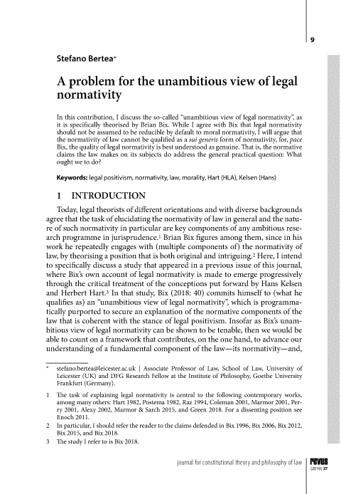 handle is hein.journals/revus37 and id is 1 raw text is: 


                                                                               9

   Stefano Bertea*

   A problem for the unambitious view of legal
   normativity

   In this contribution, I discuss the so-called unambitious view of legal normativity, as
   it is specifically theorised by Brian Bix. While I agree with Bix that legal normativity
   should not be assumed to be reducible by default to moral normativity, I will argue that
   the normativity of law cannot be qualified as a sui generis form of normativity, for, pace
   Bix, the quality of legal normativity is best understood as genuine. That is, the normative
   claims the law makes on its subjects do address the general practical question: What
   ought we to do?

   Keywords: legal positivism, normativity, law, morality, Hart (HLA), Kelsen (Hans)

   1 INTRODUCTION
   Today, legal theorists of different orientations and with diverse backgrounds
agree that the task of elucidating the normativity of law in general and the natu-
re of such normativity in particular are key components of any ambitious rese-
arch programme in jurisprudence.' Brian Bix figures among them, since in his
work he repeatedly engages with (multiple components of) the normativity of
law, by theorising a position that is both original and intriguing.2 Here, I intend
to specifically discuss a study that appeared in a previous issue of this journal,
where Bix's own account of legal normativity is made to emerge progressively
through the critical treatment of the conceptions put forward by Hans Kelsen
and Herbert Hart.3 In that study, Bix (2018: 40) commits himself to (what he
qualifies as) an unambitious view of legal normativity, which is programma-
tically purported to secure an explanation of the normative components of the
law that is coherent with the stance of legal positivism. Insofar as Bix's unam-
bitious view of legal normativity can be shown to be tenable, then we would be
able to count on a framework that contributes, on the one hand, to advance our
understanding of a fundamental component of the law-its normativity-and,

   stefano.bertea@leicester.ac.uk I Associate Professor of Law, School of Law, University of
   Leicester (UK) and DFG Research Fellow at the Institute of Philosophy, Goethe University
   Frankfurt (Germany).
1  The task of explaining legal normativity is central to the following contemporary works,
   among many others: Hart 1982, Postema 1982, Raz 1994, Coleman 2001, Marmor 2001, Per-
   ry 2001, Alexy 2002, Marmor & Sarch 2015, and Green 2018. For a dissenting position see
   Enoch 2011.
2  In particular, I should refer the reader to the claims defended in Bix 1996, Bix 2006, Bix 2012,
   Bix 2015, and Bix 2018.
3  The study I refer to is Bix 2018.

                                       journal for constitutional theory and philosophy of law  P Vue
                                                                                (2019)37


