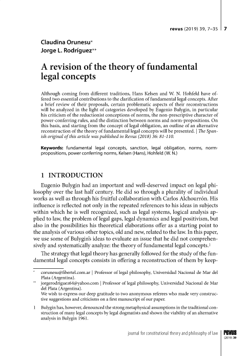 handle is hein.journals/revus39 and id is 1 raw text is: 



                                                           revus (2019) 39, 7-35  7

   Claudina Orunesu*
   Jorge L. Rodrfguez**


   A revision of the theory of fundamental

   legal concepts


   Although coming from different traditions, Hans Kelsen and W. N. Hohfeld have of-
   fered two essential contributions to the clarification of fundamental legal concepts. After
   a brief review of their proposals, certain problematic aspects of their reconstructions
   will be analyzed in the light of categories developed by Eugenio Bulygin, in particular
   his criticism of the reductionist conceptions of norms, the non-prescriptive character of
   power-conferring rules, and the distinction between norms and norm-propositions. On
   this basis, and starting from the concept of legal obligation, an outline of an alternative
   reconstruction of the theory of fundamental legal concepts will be presented. IThe Span-
   ish original of this article was published in Revus (2018) 36: 81 -110.

   Keywords: fundamental legal concepts, sanction, legal obligation, norms, norm-
   propositions, power conferring norms, Kelsen (Hans), Hohfeld (W. N.)



   1 INTRODUCTION

   Eugenio Bulygin had an important and well-deserved impact on legal phi-
losophy over the last half century. He did so through a plurality of individual
works as well as through his fruitful collaboration with Carlos Alchourr6n. His
influence is reflected not only in the repeated references to his ideas in subjects
within which he is well recognized, such as legal systems, logical analysis ap-
plied to law, the problem of legal gaps, legal dynamics and legal positivism, but
also in the possibilities his theoretical elaborations offer as a starting point to
the analysis of various other topics, old and new, related to the law. In this paper,
we use some of Bulygin's ideas to evaluate an issue that he did not comprehen-
sively and systematically analyze: the theory of fundamental legal concepts.'
   The strategy that legal theory has generally followed for the study of the fun-
damental legal concepts consists in offering a reconstruction of them by keep-

   corunesu@fibertel.com.ar I Professor of legal philosophy, Universidad Nacional de Mar del
   Plata (Argentina).
   jorgerodriguez64@yahoo.com I Professor of legal philosophy, Universidad Nacional de Mar
   del Plata (Argentina).
   We wish to express our deep gratitude to two anonymous referees who made very construc-
   tive suggestions and criticisms on a first manuscript of our paper.
1  Bulygin has, however, denounced the strong metaphysical assumptions in the traditional con-
   struction of many legal concepts by legal dogmatists and shown the viability of an alternative
   analysis in Bulygin 1961.


                                        journal for constitutional theory and philosophy of law  P Vue
                                                                                  (2019)39


