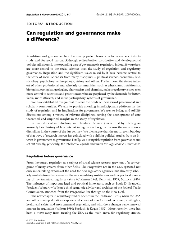 handle is hein.journals/rgulangnce1 and id is 1 raw text is: 


Regulation & Governance (2007) 1, 1-7


EDITORS' INTRODUCTION


Can regulation and governance make

a  difference?




Regulation and  governance have become  popular  phenomena   for social scientists to
study and  for good reason. Although  redistributive, distributive and developmental
policies still abound, the expanding part of governance is regulation. Indeed, few projects
are more  central to the social sciences than the study of regulation and regulatory
governance. Regulation and the significant issues raised by it have become central to
the work of social scientists from many disciplines - political science, economics, law,
sociology, psychology, anthropology, history and others. Furthermore, the strong inter-
est of other professional and scholarly communities, such as physicians, nutritionists,
biologists, ecologists, geologists, pharmacists and chemists, makes regulatory issues even
more  central to scientists and practitioners who are perplexed by the demands for better,
fairer, more efficient, and more participatory systems of governance.
    We have established this journal to serve the needs of these varied professional and
scholarly communities. We  aim to provide a leading interdisciplinary platform for the
study of regulation and its implications for governance. We seek to bridge and solidify
discussions among  a variety of relevant disciplines, serving the development of core
theoretical and empirical insights in the study of regulation.
    In this editorial introduction, we introduce the new journal first by offering an
avowedly brief history of how interest in regulation has grown across the social science
disciplines in the course of the last century. We then argue that the most recent buildup
of that wave of research interest has coincided with a shift in political studies from an in-
terest in government to governance. Finally, we distinguish regulation from governance and
set out broadly, yet clearly, the intellectual agenda and vision for Regulation & Governance.



Regulation   before  governance

From  the outset, regulation as a subject of social science research grew out of a conver-
gence of many  streams from other fields. The Progressive Era in the USA spawned not
only muck-raking expos6s of the need for new regulatory agencies, but also early schol-
arly contributions that evaluated the new regulatory institutions and the political econo-
my  of the American regulatory state (Cushman  1941; Bernstein 1955; Mitnick 1980).
The  influence of important legal and political innovators, such as Louis D. Brandeis,
President Woodrow  Wilson's chief economic advisor and architect of the Federal Trade
Commission,  stretched from the Progressive Era through to the New Deal.
    The next chapter in regulatory studies opened in the 1960s and 1970s, when the USA
and other developed nations experienced a burst of new forms of consumer, civil rights,
health and safety, and environmental regulation, and with these changes came renewed
interest in regulation (Wilson 1980; Bardach & Kagan 1982). More recently, there has
been a move   away from  treating the USA as the main  arena for regulatory studies,


© 2007 The Authors
Journal compilation © 2007 Blackwell Publishing Asia Pty Ltd


doi:10.1111/j.1748-5991.2007.00006.x


