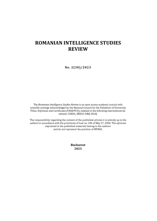 handle is hein.journals/rnigcessr30 and id is 1 raw text is: 














    ROMANIAN INTELLIGENCE STUDIES

                             REVIEW





                          No.  2(30)/2023













   The Romanian Intelligence Studies Review is an open access academic journal with
scientific prestige acknowledged by the National Council for the Validation of University
Titles, Diplomas and Certificates (CNADTCU), indexed in the following international da-
                     tabases: CEEOL, EBSCO, DRJI, DOAJ.

The responsibility regarding the content of the published articles it is entirely up to the
authors in accordance with the provisions of Law no. 206 of May 27, 2004. The opinions
           expressed in the published materials belong to the authors
                  and do not represent the position of MVNIA.





                              Bucharest
                                 2023


