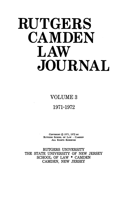 handle is hein.journals/rutlj3 and id is 1 raw text is: RUTGERS
CAMDEN
LAW
JOURNAL
VOLUME 3
1971-1972
COPYRiGHT © 1971, 1972 BY
RUTGERS SCHOOL OF LAW  CAMDEN
ALL RIGHTS RESERVED
RUTGERS UNIVERSITY
THE STATE UNIVERSITY OF NEW JERSEY
SCHOOL OF LAW 0 CAMDEN
CAMDEN, NEW JERSEY


