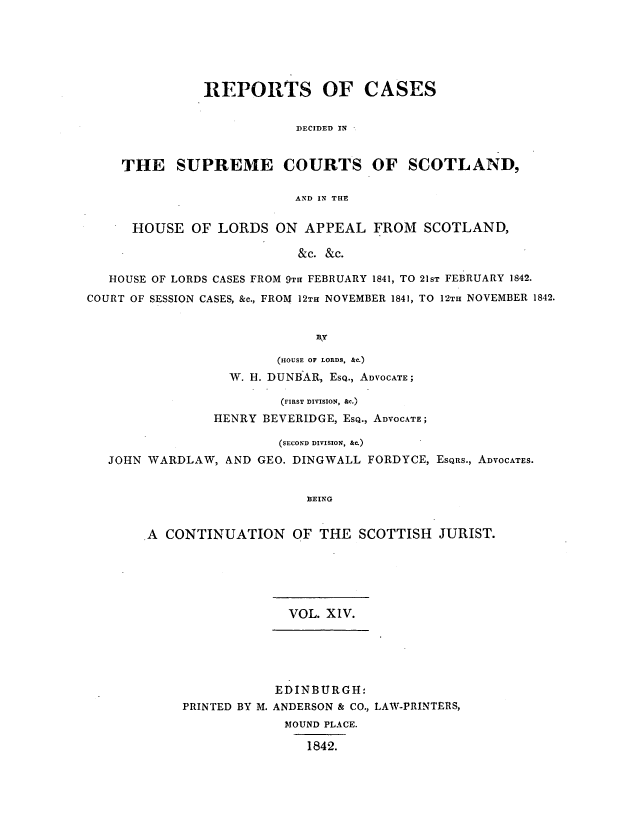 handle is hein.journals/scotijur14 and id is 1 raw text is: REPORTS OF CASES
DECIDED IN
THE SUPREME COURTS OF SCOTLAND,
AND IN THE
HOUSE OF LORDS ON APPEAL FROM SCOTLAND,
&c. &c.
HOUSE OF LORDS CASES FROM 9Tr FEBRUARY 1841, TO 21ST FEBRUARY 1842.
COURT OF SESSION CASES, &c., FROM 12TH NOVEMBER 1841, TO 12TH NOVEMBER 1842.
lky
(HOUSE OF LORDS, &C.)
W. H. DUNB AR, ESQ., ADVOCATE;
(FIRST DIVISION, &c.)
HENRY BEVERIDGE, ESQ., ADVOCATE;
(SECOND DIVISION, &.)
JOHN WARDLAW, AND GEO. DINGWALL FORDYCE, ESQRS., ADVOCATES.
BEING
A CONTINUATION OF THE SCOTTISH JURIST.

VOL. XIV.
EDINBURGH:
PRINTED BY M. ANDERSON & CO., LAW-PRINTERS,
MOUND PLACE.
1842.


