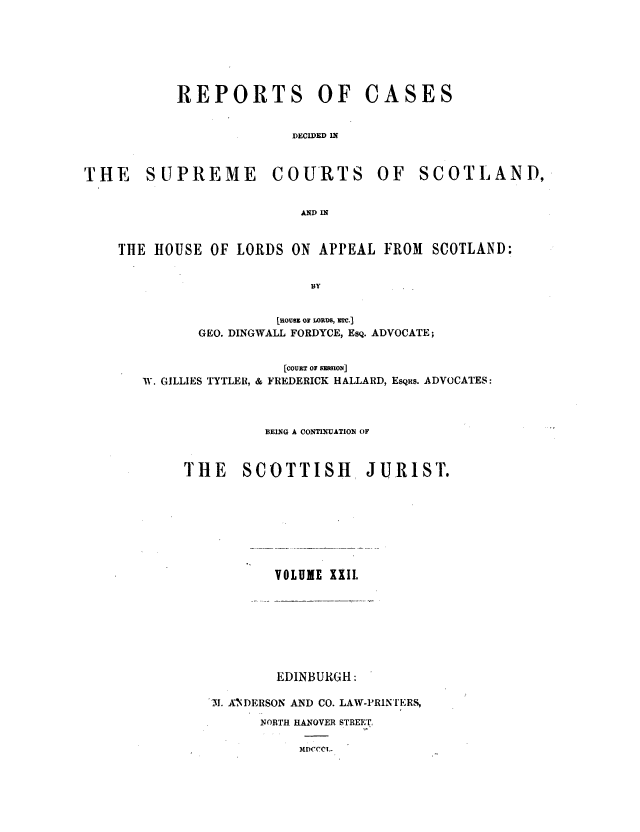 handle is hein.journals/scotijur22 and id is 1 raw text is: REPORTS OF

CASES

DECIDED IN

THE SUPREME

COURTS

OF SCOTLAND,

AND IN

THE HOUSE OF LORDS ON APPEAL FROM SCOTLAND:
BY
Luousm or LORDS, mer.]
GEO. DINGWALL FORDYCE, EsQ. ADVOCATE;
[COURT Or SMSION]
W. GILLIES TYTLER, & FREDERICK HALLARD, EsQRS. ADVOCATES:
BEING A CONTINUATION OF
THE     SCOTTISH         JURIST.

VOLUME XXII.

EDINBURGH:
3I!. ANDERSON AND CO. LAW-PRINTERS,
NORTH HANOVER STREET.

MI)CCCL.


