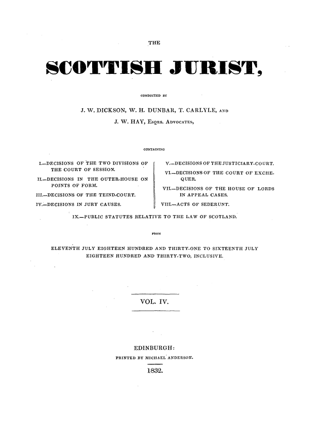 handle is hein.journals/scotijur4 and id is 1 raw text is: THE

SCOTTISH JURIST,
CONDUCTED BY
J. W. DICKSON, W. H. DUNBAR, T. CARLYLE, AND

J. W. HAY, ESQRS. ADVOCATES,
CONTAINING

I.-DECISIONS OF THE TWO DIVISIONS OF
THE COURT OF SESSION.
II.-DECISIONS IN THE OUTER-HOUSE ON
POINTS OF FORM.
III.-DECISIONS OF THE TEIND-COURT.
IV.-DECISIONS IN JURY CAUSES.

V.-DECISIONS OF THE JUSTICIARY-COURT.
VI.-DECIS1ONSOF THE COURT OF EXCHE-
QUER.
VII.-DECISIONS OF THE HOUSE OF LORDS
IN APPEAL CASES.
VIII.-ACTS OF SEDERUNT.

IX.-PUBLIC STATUTES RELATIVE TO THE LAW OF SCOTLAND.
FRO31
ELEVENTH JULY EIGHTEEN HUNDRED AND THIRTY-ONE TO SIXTEENTH JULY
EIGHTEEN HUNDRED AND THIRTY-TWO, INCLUSIVE.

VOL. IV.
EDINBURGH:
PRINTED BY MICHAEL ANDERSON.
1832.


