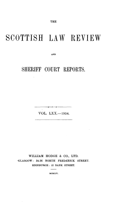 handle is hein.journals/scotlr70 and id is 1 raw text is: 





THE


SCOTTISH LAW REVIEW



                   AND




       SHERIFF  COURT   REPORTS.


VOL. LXX.-1954.


    WILLIAM HODGE & CO., LTD.
GLASGOW: 34-36 NORTH FREDERICK STREET.
      EDINBURGH: 12 BANK STREET.

             MCMLIV.


