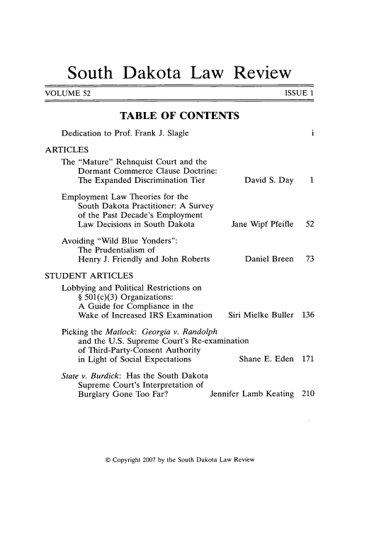 handle is hein.journals/sdlr52 and id is 1 raw text is: South Dakota Law Review

VOLUME 52

TABLE OF CONTENTS
Dedication to Prof. Frank J. Slagle
ARTICLES

The Mature Rehnquist Court and the
Dormant Commerce Clause Doctrine:
The Expanded Discrimination Tier
Employment Law Theories for the
South Dakota Practitioner: A Survey
of the Past Decade's Employment
Law Decisions in South Dakota
Avoiding Wild Blue Yonders:
The Prudentialism of
Henry J. Friendly and John Roberts
STUDENT ARTICLES
Lobbying and Political Restrictions on
§ 501(c)(3) Organizations:
A Guide for Compliance in the
Wake of Increased IRS Examination

David S. Day
Jane Wipf Pfeifle
Daniel Breen
Siri Mielke Buller

Picking the Matlock: Georgia v. Randolph
and the U.S. Supreme Court's Re-examination
of Third-Party-Consent Authority
in Light of Social Expectations      Shane E. Eden
State v. Burdick: Has the South Dakota
Supreme Court's Interpretation of
Burglary Gone Too Far?        Jennifer Lamb Keating

© Copyright 2007 by the South Dakota Law Review

ISSUE 1


