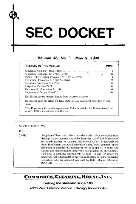 handle is hein.journals/secdoc46 and id is 1 raw text is: SEC DOCKET

Volume      46, No. 1        May      !  1090
RELEASES IN THIS VOLUME
Securities Act 6860: 6862- 6863 ...................               3
Securities Exchange Act 27921- 27947  ..........................  ....  89
Public Utility Holding Company Act 25073-25078 .................... 119
Investment Company Act 17452- 17460 ..............................  127
Investm ent Advisers  Act  1226  .......................................  135
L itigation  12451- 12459  ............................................  136
Freedom  of Information  Act  149  .....................................  144
International Series  121- 122  ........................................  146
This listing covers releases issued from 04/20/9(t-04/26/90
This listing does not affect the legal status of an\ document published in this
issue.
*The Regulatory Flexibility Agenda and Rules Scheduled for Review, issued on
April 3, 1990 is included in this Docket.

SIGNIFICANT ITEMS
RULE

33-6862

Adoption of Rule 144A,  s hich provides a safe harbor exemption from
the registration requirements of the Securities Act of 1933 for resales of
restricted securities to qualified institutional buers as defined in the
Rule. The Commission additionally is soliciting further comment on the
definition of qualified institutional buyers as it applies to banks and
savings and loan institutions under the Rule as adopted. The Commis-
sion also is adopting amendments to Rule 144 and 145 under the
Securities Act, which redefine the required holding period for restricted
securities, whether acquired pursuant to Rule 144A or otherwise.
[S 7-23-88]  ....................................................

COMiERCE CLEARING, HOUSE,,INC.,
Setting the standard since 1913
4025 VWest Peterson Avenue Chicago, Illinois 60646

I
QX



