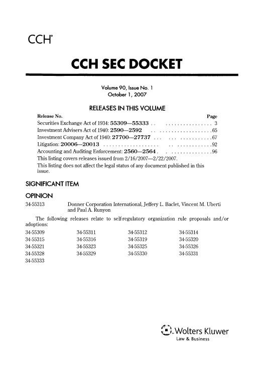 handle is hein.journals/secdoc90 and id is 1 raw text is: CCHO

CCH SEC DOCKET
Volume 90, Issue No. 1
October 1, 2007
RELEASES IN THIS VOLUME
Release No.                                                Page
Securities Exchange Act of 1934: 55309-55333  .............. 3
Investment Advisers Act of 1940: 2590-2592 ..................... 65
Investment Company Act of 1940: 27700-27737 .................. 67
Litigation: 20006-20013 .................................. 92
Accounting and Auditing Enforcement: 2560-2564 ................ 96
This listing covers releases issued from 2/16/2007-2/22/2007.
This listing does not affect the legal status of any document published in this
issue.
SIGNIFICANT ITEM
OPINION

34-55313

Donner Corporation International, Jeffery L. Baclet, Vincent M. Uberti
and Paul A. Runyon

The following releases relate to self-regulatory organization
adoptions:

34-55309
34-55315
34-55321
34-55328
34-55333

34-55311
34-55316
34-55323
34-55329

34-55312
34-55319
34-55325
34-55330

rule proposals and/or
34-55314
34-55320
34-55326
34-55331

cj.Wolters K[uwer
Law & Business


