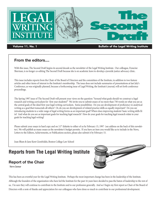 handle is hein.journals/secnd11 and id is 1 raw text is: 














    Volume 11, No. 1                                                                 Bulletin  of  the Legal   Writing   Institute




      From the editors....

      With this issue, The Second Draft begins its second decade as the newsletter of the Legal Writing Institute. Our colleague, Francine
      Sherman, is no longer co-editing The Second Draft because she is on academic leave to develop a juvenile justice advocacy clinic.


      This issue includes reports from the Chair of the Board of Directors and the committees of the Institute, in addition to two feature
      articles and other items of interest to the Institute's membership. The issue does not include summaries of presentations at last July's
      Conference, as was originally planned, because a forthcoming issue of Legal Writing, the Institute's journal, will set forth conference
      proceedings.


      The Spring 1997 issue of The Second Draft will present your views on the question: Around what goals should we construct a legal
      research and writing curriculum for first-year students? We invite you to submit essays of no more than 750 words on what you see as
      the central goals of the ideal first-year legal writing curriculum. Some possibilities: Do you see development of proficiency in analytical
      writing as a goal that transcends all others? Or, do you see development of related practice skills as equally important? Do you see
      introducing students to a wide range of legal writing forms as an important goal? Where does improving students' basic writing skills fit
      in? And what do you see as important goals for teaching legal research? How do your goals for teaching legal research relate to your
      goals for teaching legal writing?


      Please submit your essays in hard copy and on 3.5 diskette to either of us by February 15, 1997 (see address on the back of this newslet-
      ter). We will publish as many essays as the newsletter's budget permits. If you have an item you would like us to include in the News,
      Letters to the Editors, Achievements, or Publications section, please also submit it by February 15.


      Joan Blum & Jane Kent Gionfriddo, Boston College Law School



Reports from The Legal Writing Institute


Report of the Chair
Steve Jamar


This has been an eventful year for the Legal Writing Institute. Perhaps the most important change has been in the leadership of the Institute.
Although the founders of the organization who have led the Institute for the past 16 years have decided to pass the baton of leadership to the rest of
us, I'm sure they will continue to contribute to the Institute and to our profession generally. And so I begin my first report as Chair of the Board of
Directors with a note of thanks and appreciation for our colleagues who have done so much to contribute to our professional development.


