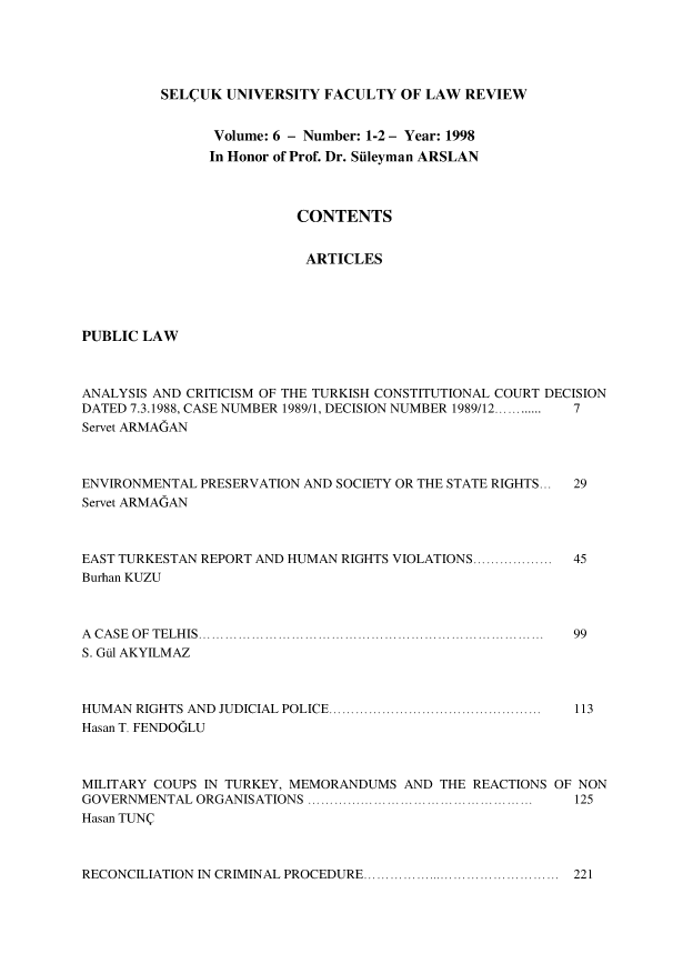 handle is hein.journals/selcuk6 and id is 1 raw text is: 





SEL(UK UNIVERSITY FACULTY OF LAW REVIEW


                Volume: 6 - Number: 1-2 - Year: 1998
                In Honor of Prof. Dr. Siileyman ARSLAN



                         CONTENTS


                         ARTICLES





PUBLIC LAW



ANALYSIS AND CRITICISM OF THE TURKISH CONSTITUTIONAL COURT DECISION
DATED 7.3.1988, CASE NUMBER 1989/1, DECISION NUMBER 1989/12............  7
Servet ARMAGAN


ENVIRONMENTAL PRESERVATION AND SOCIETY OR THE STATE RIGHTS...
Servet ARMAGAN


EAST TURKESTAN REPORT AND HUMAN RIGHTS VIOLATIONS ..................
Burhan KUZU


A C A  S E   O F  T E L H IS  ..............................................................................
S. Gi AKYILMAZ


HUMAN RIGHTS AND JUDICIAL  POLICE ................................................  113
Hasan T. FENDOGLU



MILITARY COUPS IN TURKEY, MEMORANDUMS AND THE REACTIONS OF NON
GOVERNMENTAL  ORGANISATIONS ...................................................  125
Hasan TUNQ


RECONCILIATION IN CRIMINAL PROCEDURE ............................................. 221


