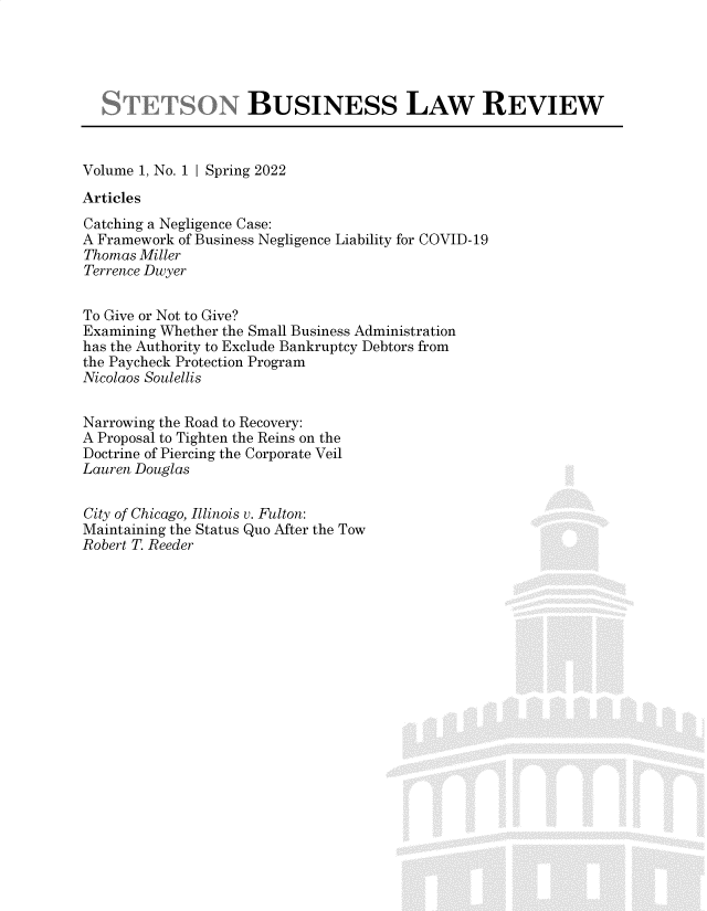 handle is hein.journals/setnbisr1 and id is 1 raw text is: 





                     BUSINESS LAW REVIEW



Volume 1, No. 1 I Spring 2022
Articles
Catching a Negligence Case:
A Framework of Business Negligence Liability for COVID-19
Thomas Miller
Terrence Dwyer


To Give or Not to Give?
Examining Whether the Small Business Administration
has the Authority to Exclude Bankruptcy Debtors from
the Paycheck Protection Program
Nicolaos Soulellis


Narrowing the Road to Recovery:
A Proposal to Tighten the Reins on the
Doctrine of Piercing the Corporate Veil
Lauren Douglas


City of Chicago, Illinois v. Fulton:
Maintaining the Status Quo After the Tow
Robert T. Reeder


