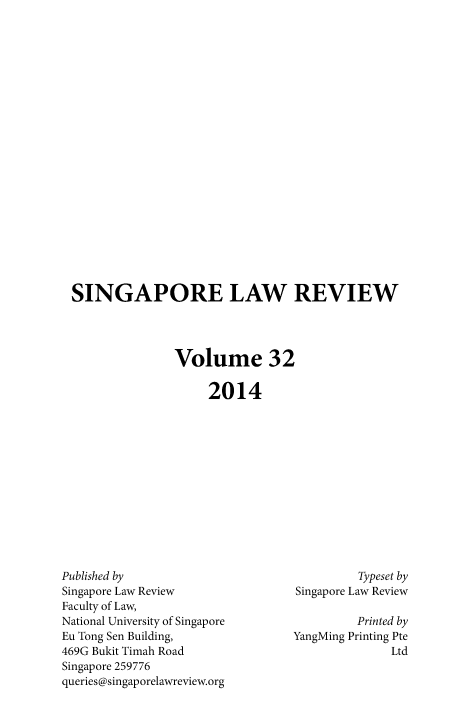 handle is hein.journals/singlrev32 and id is 1 raw text is: SINGAPORE LAW REVIEW
Volume 32
2014

Published by
Singapore Law Review
Faculty of Law,
National University of Singapore
Eu Tong Sen Building,
469G Bukit Timah Road
Singapore 259776
queries@singaporelawreview.org

Typeset by
Singapore Law Review
Printed by
YangMing Printing Pte
Ltd


