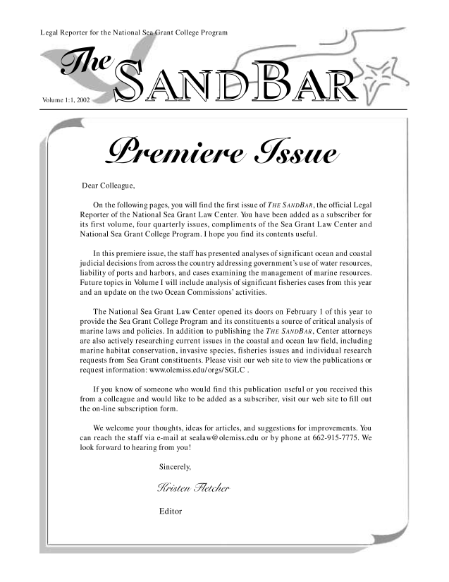 handle is hein.journals/sndbr1 and id is 1 raw text is: Legal Reporter for the National Sea Grant College Program

Volume 1:1,2002
Dear Colleague,
On the following pages, you will find the first issue of THE SANDBAR, the official Legal
Reporter of the National Sea Grant Law Center. You have been added as a subscriber for
its first volume, four quarterly issues, compliments of the Sea Grant Law Center and
National Sea Grant College Program. I hope you find its contents useful.
In this premiere issue, the staff has presented analyses of significant ocean and coastal
judicial decisions from across the country addressing government's use of water resources,
liability of ports and harbors, and cases examining the management of marine resources.
Future topics in Volume I will include analysis of significant fisheries cases from this year
and an update on the two Ocean Commissions' activities.
The National Sea Grant Law Center opened its doors on February 1 of this year to
provide the Sea Grant College Program and its constituents a source of critical analysis of
marine laws and policies. In addition to publishing the THE SANDBAR, Center attorneys
are also actively researching current issues in the coastal and ocean law field, including
marine habitat conservation, invasive species, fisheries issues and individual research
requests from Sea Grant constituents. Please visit our web site to view the publications or
request information: www.olemiss.edu/orgs/SGLC .
If you know of someone who would find this publication useful or you received this
from a colleague and would like to be added as a subscriber, visit our web site to fill out
the on-line subscription form.
We welcome your thoughts, ideas for articles, and suggestions for improvements. You
can reach the staff via e-mail at sealaw@olemiss.edu or by phone at 662-915-7775. We
look forward to hearing from you!
Sincerely,

Editor


