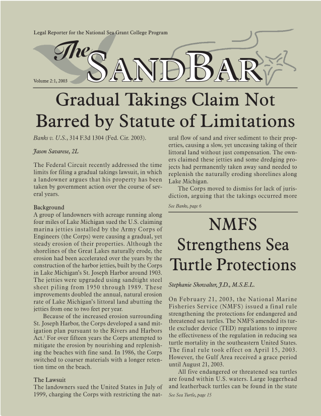 handle is hein.journals/sndbr2 and id is 1 raw text is: Legal Reporter for the National Sea Grant College Program

Volume 2:1, 2003
Gradual Takings Claim Not
Barred by Statute of Limitations

Banks v. U.S., 314 E3d 1304 (Fed. Cir. 2003).
Jason Savarese, 2L
The Federal Circuit recently addressed the time
limits for filing a gradual takings lawsuit, in which
a landowner argues that his property has been
taken by government action over the course of sev-
eral years.
Background
A group of landowners with acreage running along
four miles of Lake Michigan sued the U.S. claiming
marina jetties installed by the Army Corps of
Engineers (the Corps) were causing a gradual, yet
steady erosion of their properties. Although the
shorelines of the Great Lakes naturally erode, the
erosion had been accelerated over the years by the
construction of the harbor jetties, built by the Corps
in Lake Michigan's St. Joseph Harbor around 1903.
The jetties were upgraded using sandtight steel
sheet piling from 1950 through 1989. These
improvements doubled the annual, natural erosion
rate of Lake Michigan's littoral land abutting the
jetties from one to two feet per year.
Because of the increased erosion surrounding
St. Joseph Harbor, the Corps developed a sand mit-
igation plan pursuant to the Rivers and Harbors
Act.1 For over fifteen years the Corps attempted to
mitigate the erosion by nourishing and replenish-
ing the beaches with fine sand. In 1986, the Corps
switched to coarser materials with a longer reten-
tion time on the beach.
The Lawsuit
The landowners sued the United States in July of
1999, charging the Corps with restricting the nat-

ural flow of sand and river sediment to their prop-
erties, causing a slow, yet unceasing taking of their
littoral land without just compensation. The own-
ers claimed these jetties and some dredging pro-
jects had permanently taken away sand needed to
replenish the naturally eroding shorelines along
Lake Michigan.
The Corps moved to dismiss for lack of juris-
diction, arguing that the takings occurred more
See Banks, page 6
NMFS
Strengthens Sea
Turtle Protections
Stephanie Showalter, .D., M.S.E.L.
On February 21, 2003, the National Marine
Fisheries Service (NMFS) issued a final rule
strengthening the protections for endangered and
threatened sea turtles. The NMFS amended its tur-
tle excluder device (TED) regulations to improve
the effectiveness of the regulation in reducing sea
turtle mortality in the southeastern United States.
The final rule took effect on April 15, 2003.
However, the Gulf Area received a grace period
until August 21, 2003.
All five endangered or threatened sea turtles
are found within U.S. waters. Large loggerhead
and leatherback turtles can be found in the state
See Sea Turtle, page 15


