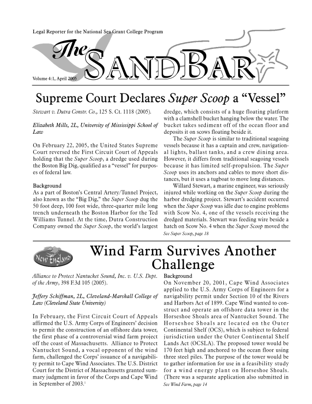 handle is hein.journals/sndbr4 and id is 1 raw text is: Legal Reporter for the National Sea Grant College Program

Volume 4:1, April 2005
Supreme Court Declares Super Scoop a Vessel

Stewart v. Dutra Constr. Co., 125 S. Ct. 1118 (2005).
Elizabeth Mills, 2L, University of Mississippi School of
Law
On February 22, 2005, the United States Supreme
Court reversed the First Circuit Court of Appeals
holding that the Super Scoop, a dredge used during
the Boston Big Dig, qualified as a vessel for purpos-
es of federal law.
Background
As a part of Boston's Central Artery/Tunnel Project,
also known as the Big Dig, the Super Scoop dug the
50 foot deep, 100 foot wide, three-quarter mile long
trench underneath the Boston Harbor for the Ted
Williams Tunnel. At the time, Dutra Construction
Company owned the Super Scoop, the world's largest

dredge, which consists of a huge floating platform
with a clamshell bucket hanging below the water. The
bucket takes sediment off of the ocean floor and
deposits it on scows floating beside it.
The Super Scoop is similar to traditional seagoing
vessels because it has a captain and crew, navigation-
al lights, ballast tanks, and a crew dining area.
However, it differs from traditional seagoing vessels
because it has limited self-propulsion. The Super
Scoop uses its anchors and cables to move short dis-
tances, but it uses a tugboat to move long distances.
Willard Stewart, a marine engineer, was seriously
injured while working on the Super Scoop during the
harbor dredging project. Stewart's accident occurred
when the Super Scoop was idle due to engine problems
with Scow No. 4, one of the vessels receiving the
dredged materials. Stewart was feeding wire beside a
hatch on Scow No. 4 when the Super Scoop moved the
See Super Scoop, page 18

Wind Farm Survives Another
Challenge

Alliance to Protect Nantucket Sound, Inc. v. U.S. Dept.
of the Army, 398 F3d 105 (2005).
Jeffery Schiffman, 2L, Cleveland-Marshall College of
Law (Cleveland State University)
In February, the First Circuit Court of Appeals
affirmed the U.S. Army Corps of Engineers' decision
to permit the construction of an offshore data tower,
the first phase of a controversial wind farm project
off the coast of Massachusetts. Alliance to Protect
Nantucket Sound, a vocal opponent of the wind
farm, challenged the Corps' issuance of a navigabili-
ty permit to Cape Wind Associates. The U.S. District
Court for the District of Massachusetts granted sum-
mary judgment in favor of the Corps and Cape Wind
in September of 2003.1

Background
On November 20, 2001, Cape Wind Associates
applied to the U.S. Army Corps of Engineers for a
navigability permit under Section 10 of the Rivers
and Harbors Act of 1899. Cape Wind wanted to con-
struct and operate an offshore data tower in the
Horseshoe Shoals area of Nantucket Sound. The
Horseshoe Shoals are located on the Outer
Continental Shelf (OCS), which is subject to federal
jurisdiction under the Outer Continental Shelf
Lands Act (OCSLA). The proposed tower would be
170 feet high and anchored to the ocean floor using
three steel piles. The purpose of the tower would be
to gather information for use in a feasibility study
for a wind energy plant on Horseshoe Shoals.
(There was a separate application also submitted in
See Wind Farm, page 14


