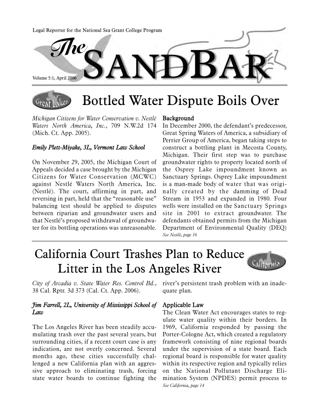 handle is hein.journals/sndbr5 and id is 1 raw text is: Legal Reporter for the National Sea Grant College Program

Volume 5:1, April 2006
Bottled Water Dispute Boils Over

Michigan Citizens for Water Conservation v. Nestle
Waters North America, Inc., 709 N.W.2d 174
(Mich. Ct. App. 2005).
Emily Plett-Miyake, 3L, Vermont Law School
On November 29, 2005, the Michigan Court of
Appeals decided a case brought by the Michigan
Citizens for Water Conservation (MCWC)
against Nestle Waters North America, Inc.
(Nestle). The court, affirming in part, and
reversing in part, held that the reasonable use
balancing test should be applied to disputes
between riparian and groundwater users and
that Nestl6's proposed withdrawal of groundwa-
ter for its bottling operations was unreasonable.

Background
In December 2000, the defendant's predecessor,
Great Spring Waters of America, a subsidiary of
Perrier Group of America, began taking steps to
construct a bottling plant in Mecosta County,
Michigan. Their first step was to purchase
groundwater rights to property located north of
the Osprey Lake impoundment known as
Sanctuary Springs. Osprey Lake impoundment
is a man-made body of water that was origi-
nally created by the damming of Dead
Stream in 1953 and expanded in 1980. Four
wells were installed on the Sanctuary Springs
site in 2001 to extract groundwater. The
defendants obtained permits from the Michigan
Department of Environmental Quality (DEQ)
See Nestle, page 16

California Court Trashes Plan to Reduce
Litter in the Los Angeles River

City of Arcadia v. State Water Res. Control Bd.,
38 Cal. Rptr. 3d 373 (Cal. Ct. App. 2006).
Jim Farrell, 2, University of Mississippi School of
Law
The Los Angeles River has been steadily accu-
mulating trash over the past several years, but
surrounding cities, if a recent court case is any
indication, are not overly concerned. Several
months ago, these cities successfully chal-
lenged a new California plan with an aggres-
sive approach to eliminating trash, forcing
state water boards to continue fighting the

river's persistent trash problem with an inade-
quate plan.
Applicable Law
The Clean Water Act encourages states to reg-
ulate water quality within their borders. In
1969, California responded by passing the
Porter-Cologne Act, which created a regulatory
framework consisting of nine regional boards
under the supervision of a state board. Each
regional board is responsible for water quality
within its respective region and typically relies
on the National Pollutant Discharge Eli-
mination System (NPDES) permit process to
See California, page 14


