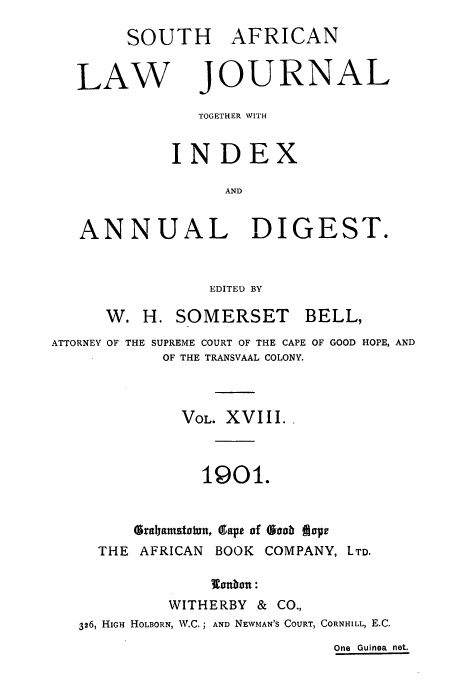 handle is hein.journals/soaf18 and id is 1 raw text is: SOUTH AFRICAN
LAW JOURNAL
TOGETHER WITH
INDEX
AND
ANNUAL DIGEST.
EDITED BY
W. H. SOMERSET        BELL,
ATTORNEY OF THE SUPREME COURT OF THE CAPE OF GOOD HOPE, AND
OF THE TRANSVAAL COLONY.
VOL. XVIII.
1901.
Gra~ramstatun, glape of Saab ffip
THE AFRICAN BOOK COMPANY, LTD.
onbon :
WITHERBY & CO.,
326, HIGH HOLBORN, W.C.; AND NEWMAN'S COURT, CORNHILL, E.C.
One Guinea net.


