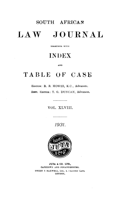 handle is hein.journals/soaf48 and id is 1 raw text is: SOUTH AFRICAN
LAW               JOURNAL
TOGIITHEU WITH
INI)EX
AND
TABLE OF CASE
EDITOR: R. B. HOWES, K.C., Advocate.
ASST. E4DITOR: T. G. DUNCAN, Advocate.
VOL. XLVIII.
1931.
JUTA  - CO. LTD.,
CAPETOWN AND JOHANNESBURG.
SWEET & MAXWELL, LTD., 3, (HANCEritY LAND,
LONDON.


