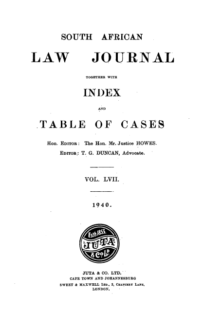 handle is hein.journals/soaf57 and id is 1 raw text is: SOUTH AFRICAN

LAW

JOURNAL

TOGETHER WITH
IN I)EX
AND
TABLE OF CASES
Hon. EDITOR: The Hon. Mr. Justice HOWES.
EDITOR: T. G. DUNCAN, Advocate.
VOL. LVII.

1940.

JUTA & CO. LTD.
CAPE TOWN AND JOHANNESBURG
SWEET & MAXWELL LTD., 3, CHANCERY LANE,
LONDON.


