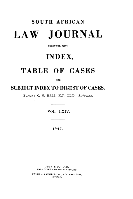 handle is hein.journals/soaf64 and id is 1 raw text is: SOUTH AFRICAN
LAW JOURNAL
TOGETHER WITH
INDEX,
TABLE OF CASES
AND
SUBJECT INDEX TO DIGEST OF CASES.
EDITOR: C. G. HALL, K.C., LL.D. ADVOCATE.
VOL. LXIV.
1947.
JUTA & CO. LTD.
CAPE TOWN AND JOAIANNESBUR
SWEET & MAXWELL LTD., 3 CHANCERY LANE,
LONDON.


