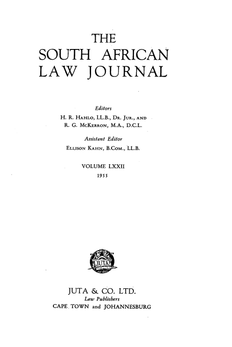 handle is hein.journals/soaf72 and id is 1 raw text is: THE
SOUTH AFRICAN
LAW JOURNAL
Editors
H. R. HAHLO, LL.B., DR. JUR., AND
R. G. MCKERRON, M.A., D.C.L.
Assistant Editor
ELLISON KAHN, B.CoM., LL.B.
VOLUME LXXII
1955

JUTA & CO. LTD.
Law Publishers
CAPE TOWN and JOHANNESBURG


