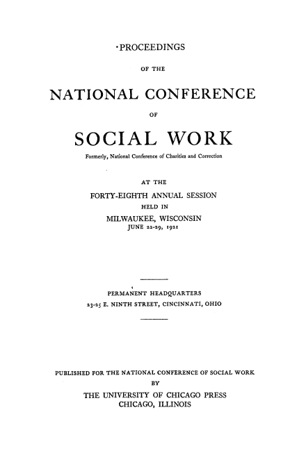 handle is hein.journals/sociwef48 and id is 1 raw text is: 






              *PROCEEDINGS


                   OF THE



NATIONAL CONFERENCE

                     OF



     SOCIAL WORK

       Formerly, National Conference of Charities and Correction



                   AT THE

        FORTY-EIGHTH ANNUAL SESSION
                   HELD IN

            MILWAUKEE, WISCONSIN
                JUNE zz-19, 19z1









            PERMANENT HEADQUARTERS

        23-25 E. NINTH STREET, CINCINNATI, OHIO










 PUBLISHED FOR THE NATIONAL CONFERENCE OF SOCIAL WORK
                     BY

       THE UNIVERSITY OF CHICAGO PRESS
              CHICAGO, ILLINOIS


