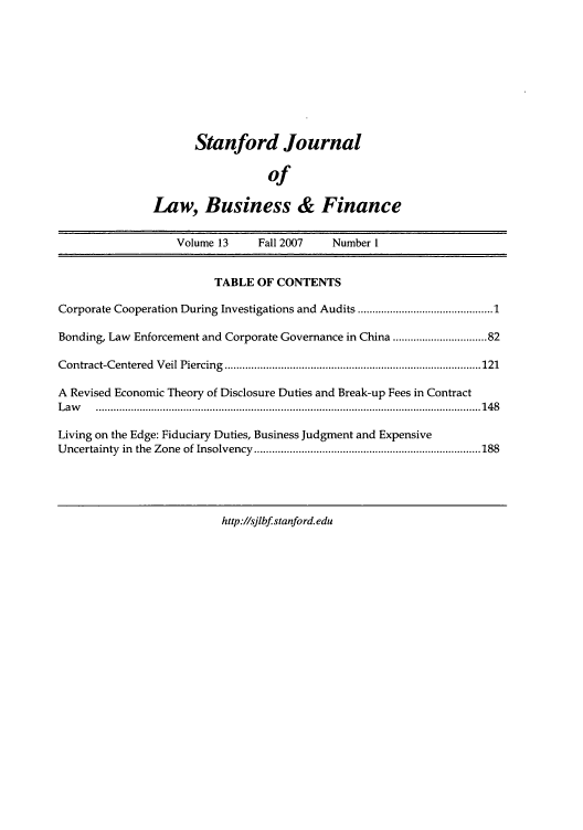 handle is hein.journals/stabf13 and id is 1 raw text is: Stanford Journal
of
Law, Business & Finance

Volume 13         Fall 2007       Number 1
TABLE OF CONTENTS
Corporate Cooperation During Investigations and Audits ......................................... 1
Bonding, Law Enforcement and Corporate Governance in China ............................ 82
Contract-Centered    V eil Piercing  ....................................................................................... 121
A Revised Economic Theory of Disclosure Duties and Break-up Fees in Contract
L aw    ................................................................................................................................... 14 8
Living on the Edge: Fiduciary Duties, Business Judgment and Expensive
Uncertainty   in  the  Zone  of Insolvency  ............................................................................. 188

http://sjlbf stanford.edu


