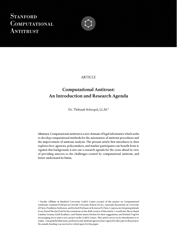 handle is hein.journals/stfdcmp1 and id is 1 raw text is: 
























                                   ARTICLE



                    Computational Antitrust:

         An Introduction and Research Agenda



                        Dr. Thibault   Schrepel, LL.M.*







Abstract. Computational  antitrust is a new domain of legal informatics which seeks
to develop computational  methods  for the automation of antitrust procedures and
the improvement   of antitrust analysis. The present article first introduces it, then
explores how  agencies, policymakers, and market  participants can benefit from it.
Against this background,  it sets out a research agenda for the years ahead in view
of providing answers  to the challenges  created by computational  antitrust, and
better understand its limits.














* Faculty Affiliate at Stanford University CodeX Center (creator of the project on Computational
Antitrust), Assistant Professor at Utrecht University School of Law, Associate Researcher at University
of Paris t Pantheon-Sorbonne, and Invited Professor at Sciences Po Paris. I express my deepest gratitude
to my friend Nicolas Petit for his comments on the draft version of this article. I would also like to thank
Catalina Goanta, Kirill Ryabtsev, and Martin James Sicilian for their suggestions, and Roland Vogl for
encouraging me to start a new project at the CodeX Center. This article serves as an introduction to it.
Lastly, I am grateful that many professors and antitrust agencies have agreed to take part in this project.
No outside funding was received or relied upon for this paper.


