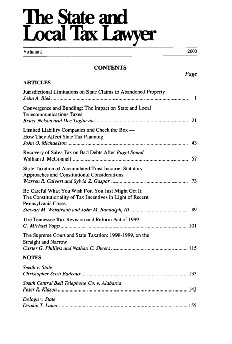 handle is hein.journals/stlotalwy5 and id is 1 raw text is: The State and
Local Tax Lwyer
Volume 5                                                               2000
CONTENTS
Page
ARTICLES
Jurisdictional Limitations on State Claims to Abandoned Property
John A. Biek                               ..................1..... ......................1
Convergence and Bundling: The Impact on State and Local
Telecommunications Taxes
Bruce Nelson and Dee Tagliavia       .........................   ....... 21
Limited Liability Companies and Check the Box -
How They Affect State Tax Planning
John 0. Michaelson                             ......................................... 43
Recovery of Sales Tax on Bad Debts After Puget Sound
William J. McConnell          ..................................   ...... 57
State Taxation of Accumulated Trust Income: Statutory
Approaches and Constitutional Considerations
Warren R. Calvert and Sylvia Z Gaspar    ........................... 73
Be Careful What You Wish For, You Just Might Get It:
The Constitutionality of Tax Incentives in Light of Recent
Pennsylvania Cases
Stewart M. Weintraub and John M. Randolph, III.............   ................ 89
The Tennessee Tax Revision and Reform Act of 1999
G. Michael Yopp ........................................... 101
The Supreme Court and State Taxation: 1998-1999, on the
Straight and Narrow
Carter G. Phillips and Nathan C. Sheers        ................. ......... 115
NOTES
Smith v. State
Christopher Scott Badeaux       .................................... 133
South Central Bell Telephone Co. v. Alabama
Peter R. Klason         ............................................ 143
Delogu v. State
Deakin T. Lauer          .................................. .............. 155


