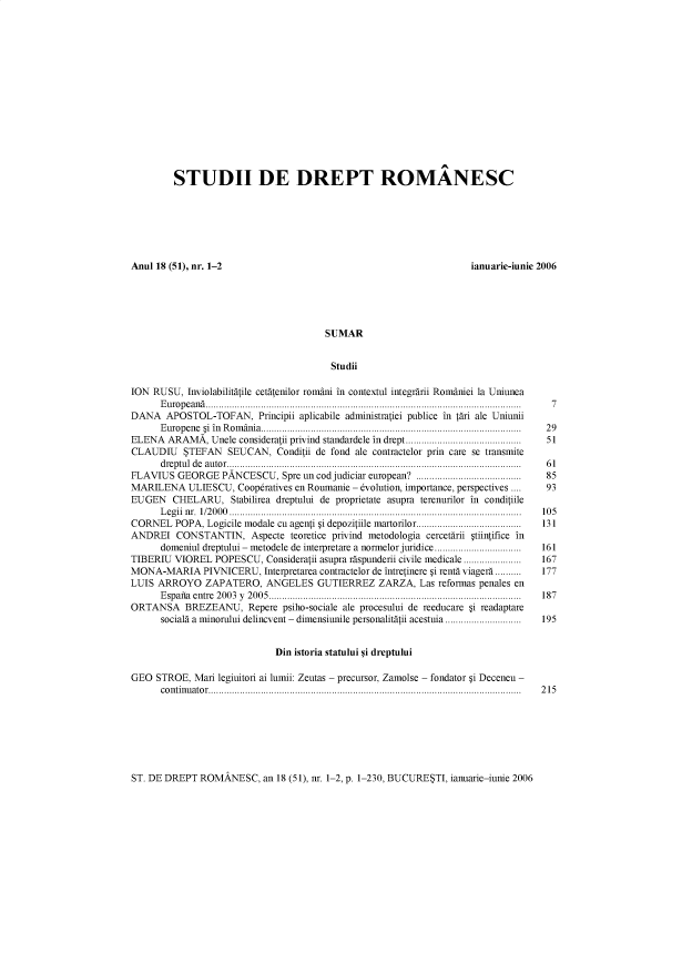 handle is hein.journals/sudadlgl51 and id is 1 raw text is: 















         STUDII DE DREPT ROMÂNESC







Anul 18 (51), nr. 1-2                                               ianuarie-iunie 2006





                                       SUMAR


                                       Studii

ION  RUSU, Inviolabilitâtile cetâtenilor români in contextul integrârii României la Uniunea
      European........................................................................................................................ 7
DANA   APOSTOL-TOFAN, Principii   aplicabile administratiei publice in târi ale Uniunii
      E urop ene 5i  in  R om ânia..................................................................................................  2 9
ELENA  ARAMÂ,   Unele consideratii privind standardele in drept...........................................  51
CLAUDIU STEFAN SEUCAN, Conditii de fond ale contractelor   prin care se transmite
      dreptul de autor................................................................................................................ 61
FLAVIUS  GEORGE   PANCESCU,   Spre un cod judiciar european? .......................................       85
MARILENA ULIESCU, Coopératives   en Roumanie - évolution, importance, perspectives ....                 93
EUGEN   CHELARU, Stabilirea  dreptului de proprietate asupra terenurilor in conditiile
      Legii n. 1/2000 ............................................................................................................... 105
CORNEL   POPA, Logicile modale cu agenti 5i depozitiile martorilor........................................  131
ANDREI   CONSTANTIN, Aspecte teoretice  privind metodologia cercetârii 5tiintifice in
      domeniul dreptului - metodele de interpretare a normelor juridice .................................  161
TIBERIU  VIOREL  POPESCU,  Consideratii asupra râspunderii civile medicale ......................       167
MONA-MARIA PIVNICERU, Interpretarea   contractelor de întretinere 5i rentâ viagerà ..........          177
LUIS ARROYO ZAPATERO, ANGELES GUTIERREZ ZARZA, Las reformas penales en
      Espafia entre 2003 y 2005................................................................................................ 187
ORTANSA BREZEANU, Repere psiho-sociale ale procesului   de reeducare 5i readaptare
      socialâ a minorului delincvent - dimensiunile personalitâtii acestuia .............................  195


                             Din istoria statului ýi dreptului

GEO  STROE,  Mari legiuitori ai lumii: Zeutas - precursor, Zamolse - fondator 5i Deceneu -
      continuator....................................................................................................................... 215


ST. DE DREPT  ROMÂNESC,   an 18 (51), n. 1-2, p. 1-230, BUCURESTI, ianuarie-iunie 2006



