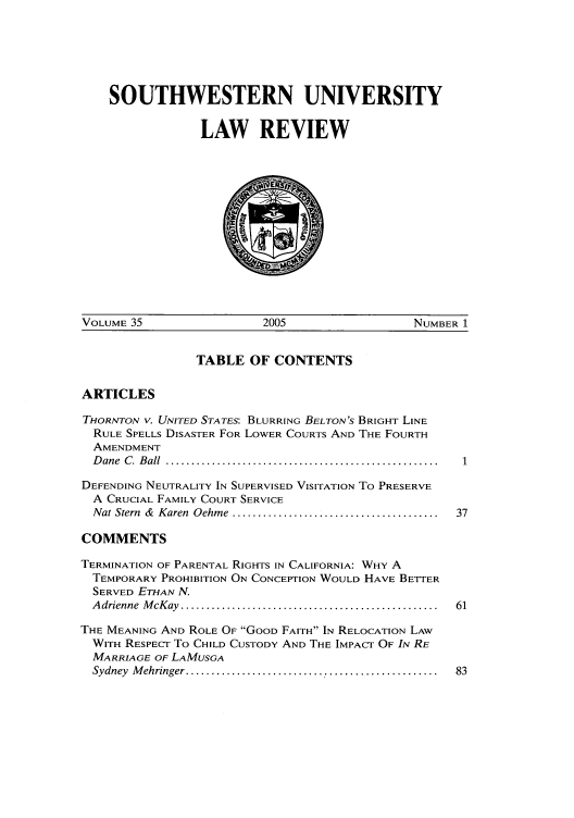 handle is hein.journals/swulr35 and id is 1 raw text is: SOUTHWESTERN UNIVERSITY
LAW REVIEW

VOLUME 35                    2005                    NUMBER 1

TABLE OF CONTENTS

ARTICLES

THORNTON V. UNITED STATES: BLURRING BELTON'S BRIGHT LINE
RULE SPELLS DISASTER FOR LOWER COURTS AND THE FOURTH
AMENDMENT
Dane C. Ball .....................................................
DEFENDING NEUTRALITY IN SUPERVISED VISITATION To PRESERVE
A CRUCIAL FAMILY COURT SERVICE
Nat Stern & Karen Oehme ........................................
COMMENTS
TERMINATION OF PARENTAL RIGHTS IN CALIFORNIA: WHY A
TEMPORARY PROHIBITION ON CONCEPTION WOULD HAVE BETTER
SERVED ETHAN N.
A drienne  M cK ay  ..................................................
THE MEANING AND ROLE OF GOOD FAITH IN RELOCATION LAW
WITH RESPECT To CHILD CUSTODY AND THE IMPACT OF IN RE
MARRIAGE OF LAMUSGA
Sydney  M ehringer .................................................



