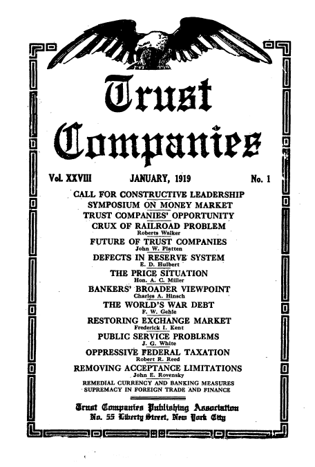 handle is hein.journals/tande28 and id is 1 raw text is: Vol. XXVIII     JANUARY, 1919           No. 1
CALL FOR CONSTRUCTIVE LEADERSHIP
W          SYMPOSIUM ON MONEY MARKET
TRUST COMPANIES' OPPORTUNITY
CRUX OF RAILROAD PROBLEM
Roberts Walker
FUTURE OF TRUST COMPANIES
John W. Platten
DEFECTS IN RESERVE SYSTEM
E. D. Hulbert
THE PRICE SITUATION
Hon. A. C. Miller
BANKERS' BROADER VIEWPOINT
Charlp A. Insch
THE WORLD'S WAR DEBT
F. W. Gehle
RESTORING EXCHANGE MARKET
Frederick I. Kent
PUBLIC SERVICE PROBLEMS
3. G. White
OPPRESSIVE FEDERAL TAXATION
Robert R. Reed
[a       REMOVING ACCEPTANCE LIMITATIONS
John E. Rovensky
REMEDIAL CURRENCY AND BANKING MEASURES
SUPREMACY IN FOREIGN TRADE AND FINANCE
rne 5lampantra p1ubtaa Andtton
NI. 55 E;wgofts t. Neas femttyg


