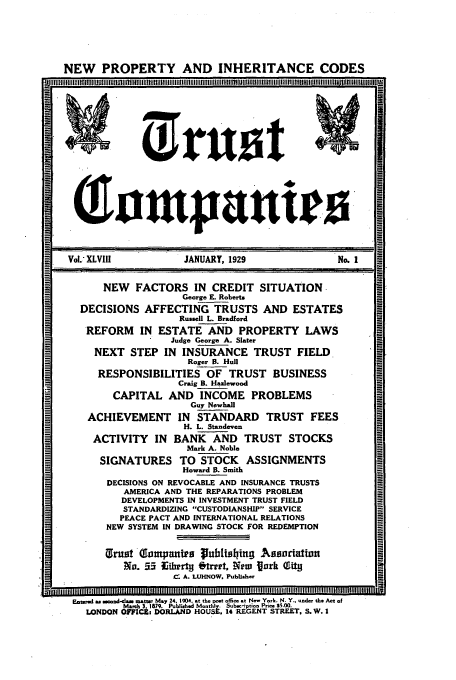 handle is hein.journals/tande48 and id is 1 raw text is: NEW PROPERTY AND INHERITANCE CODES
M irrU'st
Vol. XLVIII          JANUARY, 1929                No. 1
NEW   FACTORS IN CREDIT SITUATION
George E. Roberts
DECISIONS AFFECTING TRUSTS AND ESTATES
Russell L. Bradford
REFORM IN ESTATE AND PROPERTY LAWS
Judge George A. Slater
NEXT STEP IN INSURANCE TRUST FIELD
Roger B. Hull
RESPONSIBILITIES OF TRUST BUSINESS
Craig B. Hazlewood
CAPITAL AND INCOME PROBLEMS
Guy Newhall
ACHIEVEMENT IN STANDARD TRUST FEES
H. L. Standeven
ACTIVITY IN BANK AND TRUST STOCKS
Mark A. Noble
SIGNATURES TO STOCK ASSIGNMENTS
Howard B. Smith
DECISIONS ON REVOCABLE AND INSURANCE TRUSTS
AMERICA AND THE REPARATIONS PROBLEM
DEVELOPMENTS IN INVESTMENT TRUST FIELD
STANDARDIZING CUSTODIANSIUP SERVICE
PEACE PACT AND INTERNATIONAL RELATIONS
NEW SYSTEM IN DRAWING STOCK FOR REDEMPTION
Xrust -Tompantra publishin; A ssordattion
No. 55 Eibertg ftrrt. New fork T.ti
C A. LUHNOW. Publisher
EmteesU a.  e so-lm matte May 24. 1904. at the post offie at N-e' York. N. Y.. under the Act of
Mach 3 1879. Poblished Monthly. Subs-iption Prn $5.00.
LONDON OFFICk. DORLAND HOUSE, 14 REGENT STREET, S.W. I


