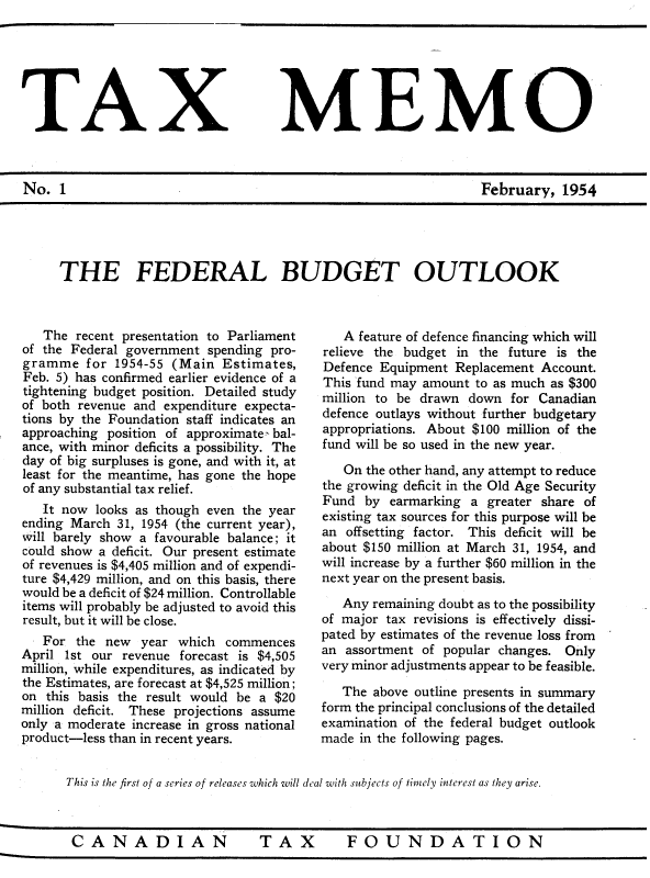 handle is hein.journals/taxmmo1 and id is 1 raw text is: 







TAX MEMO



No.  1                                                           February,   1954


THE FEDERAL BUDGET OUTLOOK


   The  recent presentation to Parliament
of the Federal government spending pro-
gramme   for 1954-55 (Main  Estimates,
Feb. 5) has confirmed earlier evidence of a
tightening budget position. Detailed study
of both revenue and expenditure expecta-
tions by the Foundation staff indicates an
approaching position of approximate bal-
ance, with minor deficits a possibility. The
day of big surpluses is gone, and with it, at
least for the meantime, has gone the hope
of any substantial tax relief.
   It now  looks as though even the year
ending March  31, 1954 (the current year),
will barely show a favourable balance; it
could show a deficit. Our present estimate
of revenues is $4,405 million and of expendi-
ture $4,429 million, and on this basis, there
would be a deficit of $24 million. Controllable
items will probably be adjusted to avoid this
result, but it will be close.
   For  the new  year which  commences
April 1st our revenue forecast is $4,505
million, while expenditures, as indicated by
the Estimates, are forecast at $4,525 million;
on this basis the result would be a $20
million deficit. These projections assume
only a moderate increase in gross national
product-less than in recent years.


   A feature of defence financing which will
relieve the budget in the future is the
Defence Equipment  Replacement Account.
This fund may amount  to as much as $300
million to be drawn  down  for Canadian
defence outlays without further budgetary
appropriations. About $100 million of the
fund will be so used in the new year.

   On the other hand, any attempt to reduce
the growing deficit in the Old Age Security
Fund  by  earmarking a greater share of
existing tax sources for this purpose will be
an offsetting factor. This deficit will be
about $150 million at March 31, 1954, and
will increase by a further $60 million in the
next year on the present basis.

   Any remaining doubt as to the possibility
of major tax revisions is effectively dissi-
pated by estimates of the revenue loss from
an assortment of popular changes.  Only
very minor adjustments appear to be feasible.

   The above outline presents in summary
form the principal conclusions of the detailed
examination of the federal budget outlook
made in the following pages.


This is the first of a series of releases which will deal with subjects of timely interest as they arise.


TAX  FOUNDATION


CANADIAN


